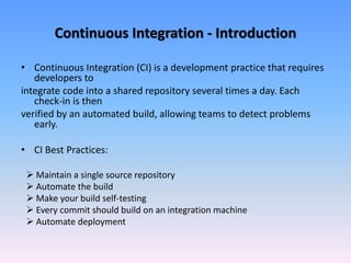 Continuous Integration - Introduction
• Continuous Integration (CI) is a development practice that requires
developers to
integrate code into a shared repository several times a day. Each
check-in is then
verified by an automated build, allowing teams to detect problems
early.
• CI Best Practices:
 Maintain a single source repository
 Automate the build
 Make your build self-testing
 Every commit should build on an integration machine
 Automate deployment
 