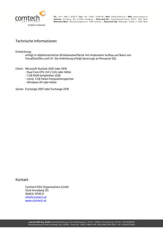 Technische Informationen

Entwicklung:
       erfolgt in objektorientierter Windowsoberfläche mit modularem Aufbau auf Basis von
       VisualDataflex und C#. Die Anbindung erfolgt bevorzugt an Pervasive SQL


Client: Microsoft Outlook 2007 oder 2010
        - Dual Core CPU mit 2 GHz oder höher
        - 1 GB RAM (empfohlen 2GB)
        - mind. 3 GB freien Festplattenspeicher
        - Windows XP oder höher

Server: Exchange 2007 oder Exchange 2010




Kontakt
       Comtech EDV-Organisations GmbH
       5524 Annaberg 125
       06463/ 8700.0
       info@comtech.at
       www.comtech.at
 