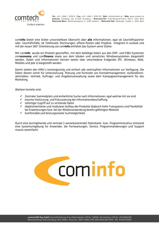 cominfo bietet eine bisher unvorstellbare Übersicht über alle Informationen, egal ob Geschäftspartner
oder Geschäftsfälle, ob Telefonate, Rechnungen, offene Posten oder Projekte. Integriert in outlook und
mit der neuen 360° Orientierung von cominfo entfaltet das System seine Stärke.

Mit cominfo wurde ein Produkt geschaffen, mit dem beliebige Daten aus den ERP- und FIBU-Systemen
comeconomy und comfinance sowie aus dem lokalen und vernetzten Windowssystemen dargestellt
werden. Daten und Informationen können weiter über verschiedene Endgeräte (PC, Windows, Web,
Mobiles und pda´s) dargestellt werden.

Damit stehen den KMU´s kostengünstig und einfach alle verknüpften Informationen zur Verfügung. Die
Daten dienen somit für Unterstützung, Planung und Kontrolle von Kontaktmanagement, Außendienst-
aktivitäten, Vertrieb, Auftrags- und Angebotsverwaltung sowie dem Kampagnenmanagement für das
Marketing.


Weitere Vorteile sind:

        Zentraler Sammelplatz und einheitliche Suche nach Informationen, egal welcher Art sie sind
        enorme Verkürzung und Fokussierung der Informationsbeschaffung
        sofortiger Zugriff auf zu sichtende Daten
        objektorientierter und modularer Aufbau der Produkte (dadurch hohe Transparenz und Flexibilität
        bei Erweiterungen bzw. bei der Wiederverwendung bereits gefertigter Module)
        komfortable und leistungsstarke Suchmöglichkeit


Durch eine durchgehende und zentrale (=serverbasierende) Datenbank- bzw. Programmstruktur entstand
eine Systemumgebung für Anwender, die Fernwartungen, Service, Programmänderungen und Support
massiv vereinfacht.
 