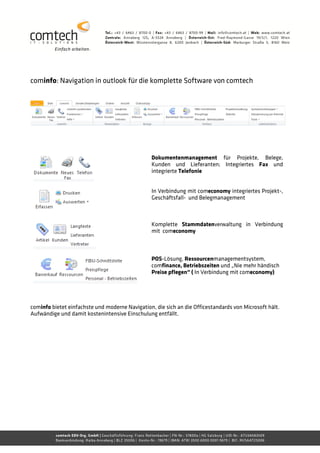 cominfo: Navigation in outlook für die komplette Software von comtech




                                                 Dokumentenmanagement für Projekte, Belege,
                                                 Kunden und Lieferanten; Integriertes Fax und
                                                 integrierte Telefonie


                                                 In Verbindung mit comeconomy integriertes Projekt-,
                                                 Geschäftsfall- und Belegmanagement



                                                 Komplette Stammdatenverwaltung in Verbindung
                                                 mit comeconomy



                                                 POS-Lösung, Ressourcenmanagementsystem,
                                                 comfinance, Betriebszeiten und „Nie mehr händisch
                                                 Preise pflegen“ ( In Verbindung mit comeconomy)




cominfo bietet einfachste und moderne Navigation, die sich an die Officestandards von Microsoft hält.
Aufwändige und damit kostenintensive Einschulung entfällt.
 