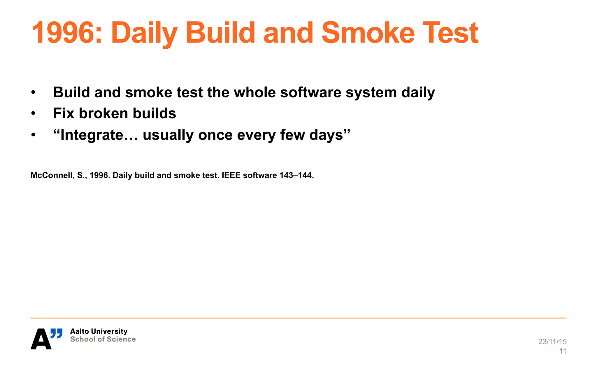 1996: Daily Build and Smoke Test
•  Build and smoke test the whole software system daily
•  Fix broken builds
•  “Integrate… usually once every few days”
McConnell, S., 1996. Daily build and smoke test. IEEE software 143–144.
23/11/15
11
 