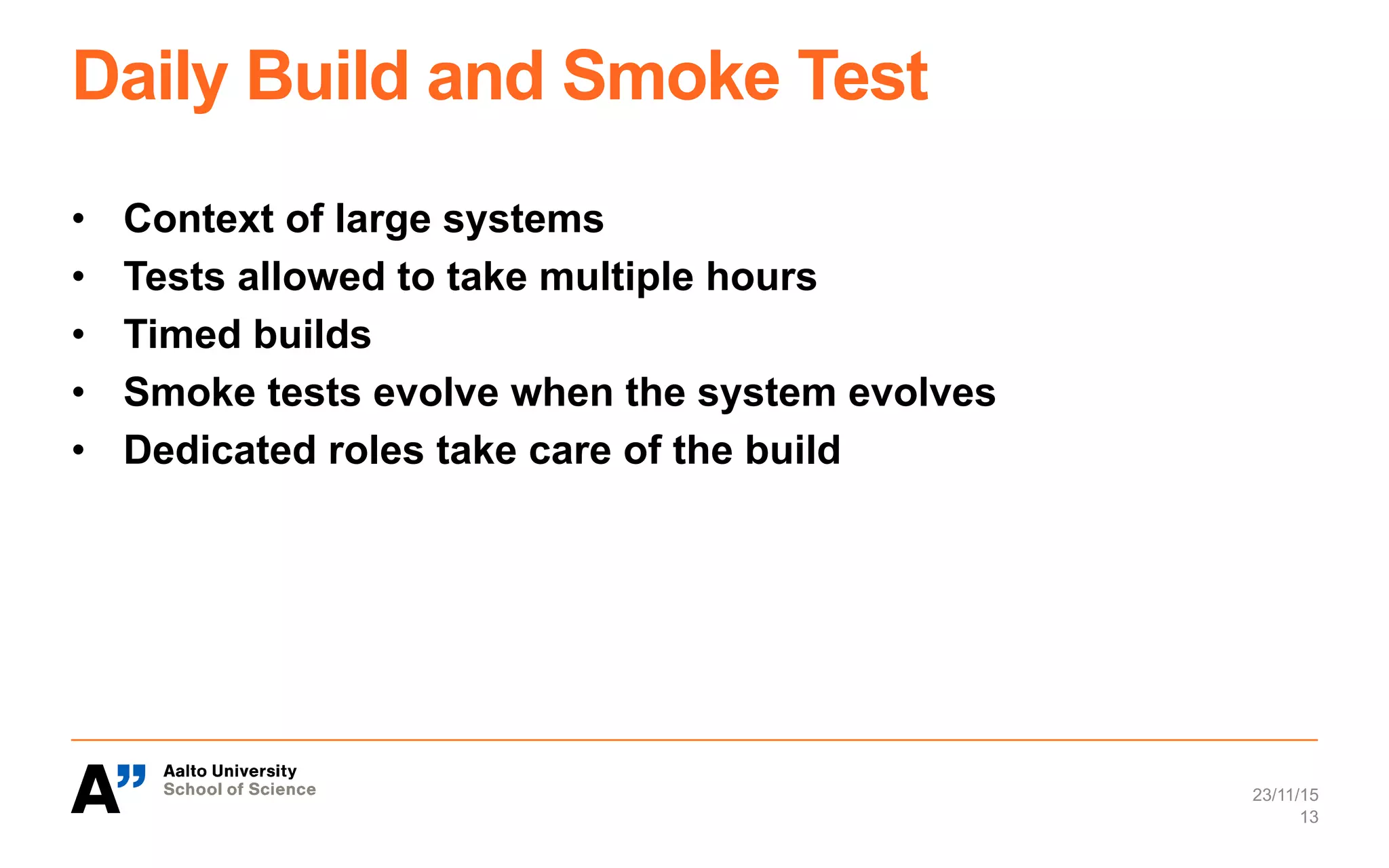 Daily Build and Smoke Test
•  Context of large systems
•  Tests allowed to take multiple hours
•  Timed builds
•  Smoke tests evolve when the system evolves
•  Dedicated roles take care of the build
23/11/15
13
 