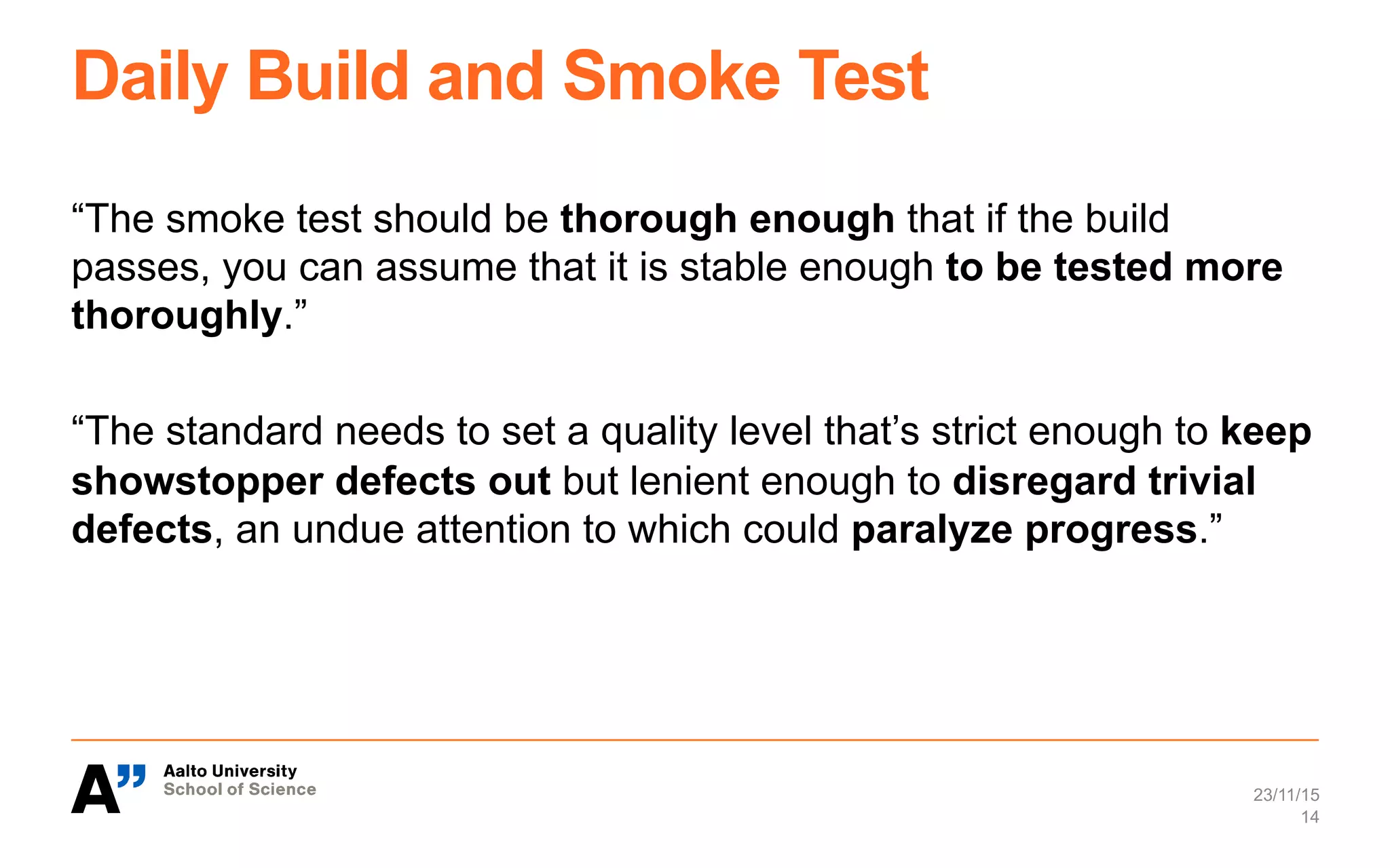 Daily Build and Smoke Test
“The smoke test should be thorough enough that if the build
passes, you can assume that it is stable enough to be tested more
thoroughly.”
“The standard needs to set a quality level that’s strict enough to keep
showstopper defects out but lenient enough to disregard trivial
defects, an undue attention to which could paralyze progress.”
23/11/15
14
 