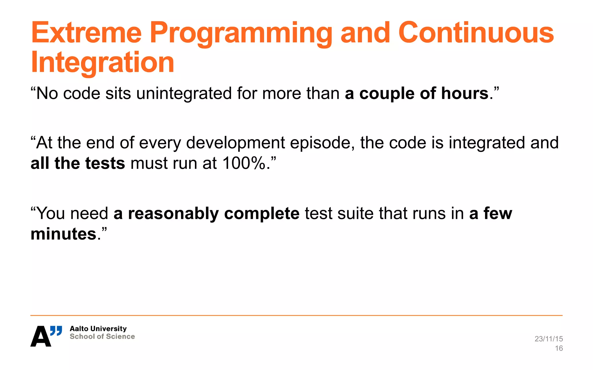 Extreme Programming and Continuous
Integration
“No code sits unintegrated for more than a couple of hours.”
“At the end of every development episode, the code is integrated and
all the tests must run at 100%.”
“You need a reasonably complete test suite that runs in a few
minutes.”
23/11/15
16
 