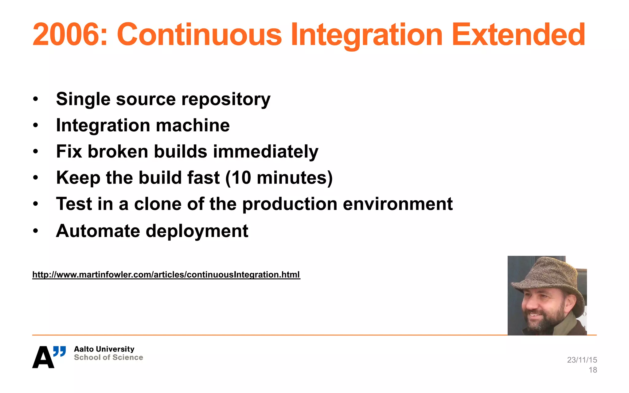 2006: Continuous Integration Extended
•  Single source repository
•  Integration machine
•  Fix broken builds immediately
•  Keep the build fast (10 minutes)
•  Test in a clone of the production environment
•  Automate deployment
http://www.martinfowler.com/articles/continuousIntegration.html
23/11/15
18
 