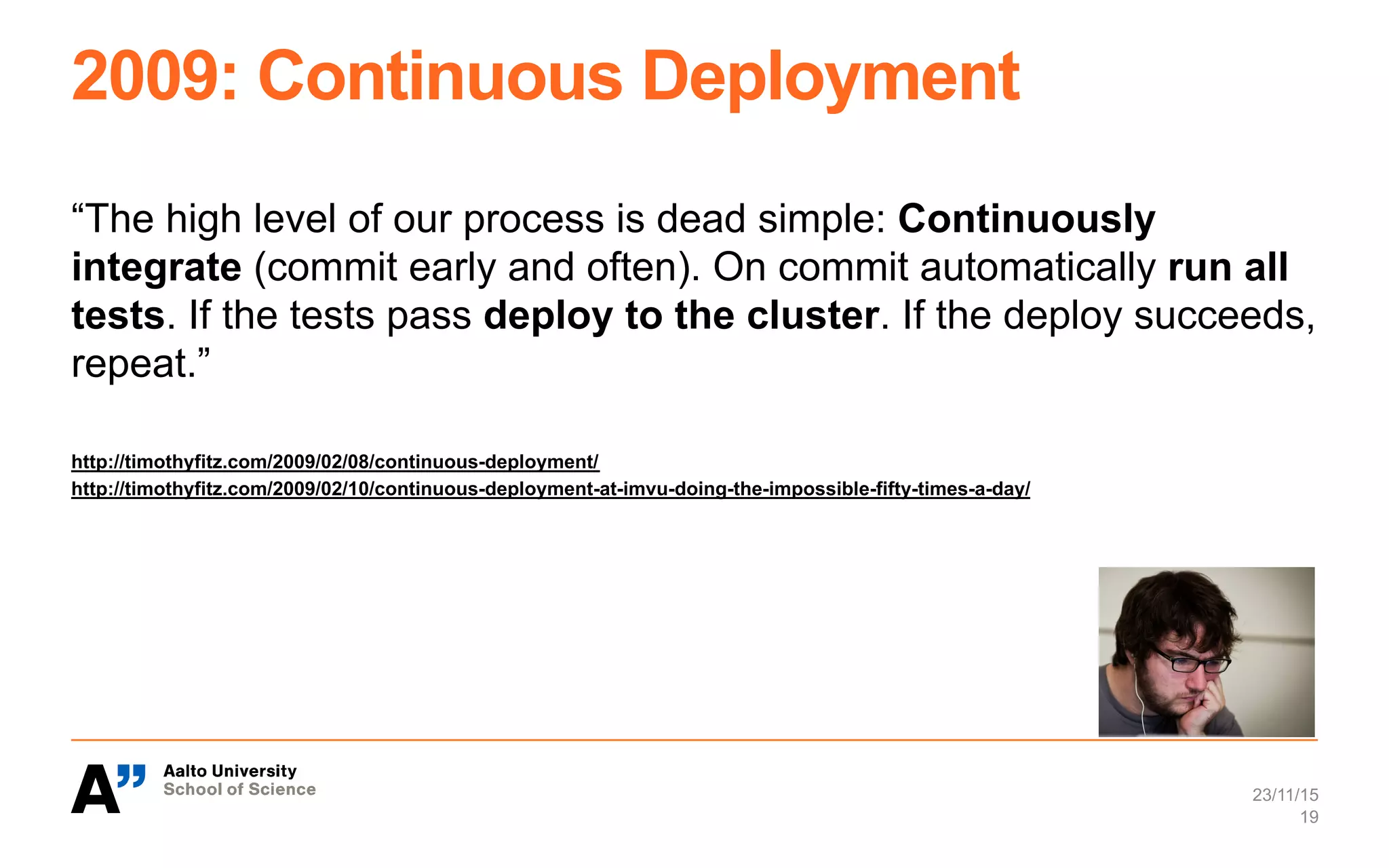 2009: Continuous Deployment
“The high level of our process is dead simple: Continuously
integrate (commit early and often). On commit automatically run all
tests. If the tests pass deploy to the cluster. If the deploy succeeds,
repeat.”
http://timothyfitz.com/2009/02/08/continuous-deployment/
http://timothyfitz.com/2009/02/10/continuous-deployment-at-imvu-doing-the-impossible-fifty-times-a-day/
23/11/15
19
 