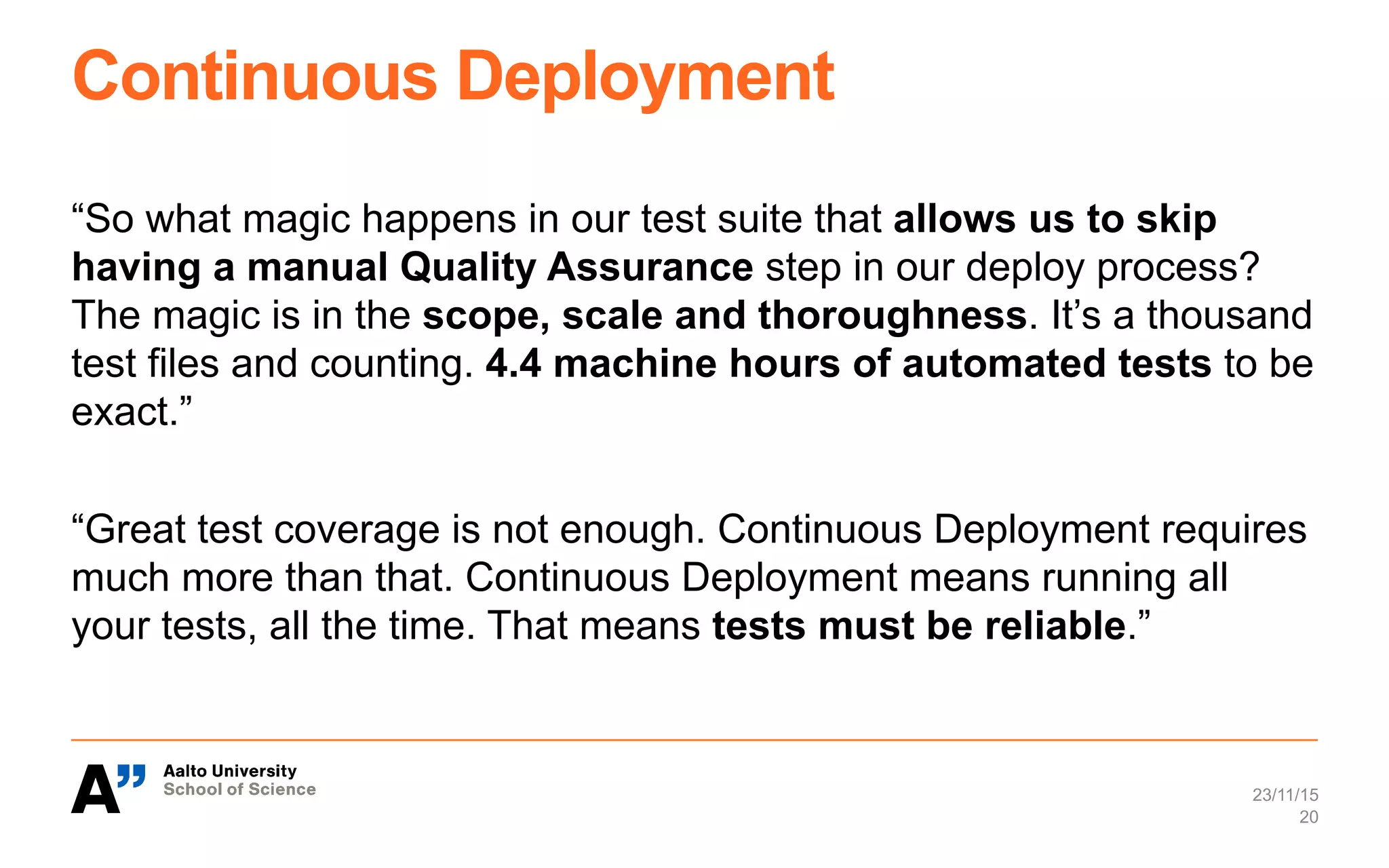 Continuous Deployment
“So what magic happens in our test suite that allows us to skip
having a manual Quality Assurance step in our deploy process?
The magic is in the scope, scale and thoroughness. It’s a thousand
test files and counting. 4.4 machine hours of automated tests to be
exact.”
“Great test coverage is not enough. Continuous Deployment requires
much more than that. Continuous Deployment means running all
your tests, all the time. That means tests must be reliable.”
23/11/15
20
 