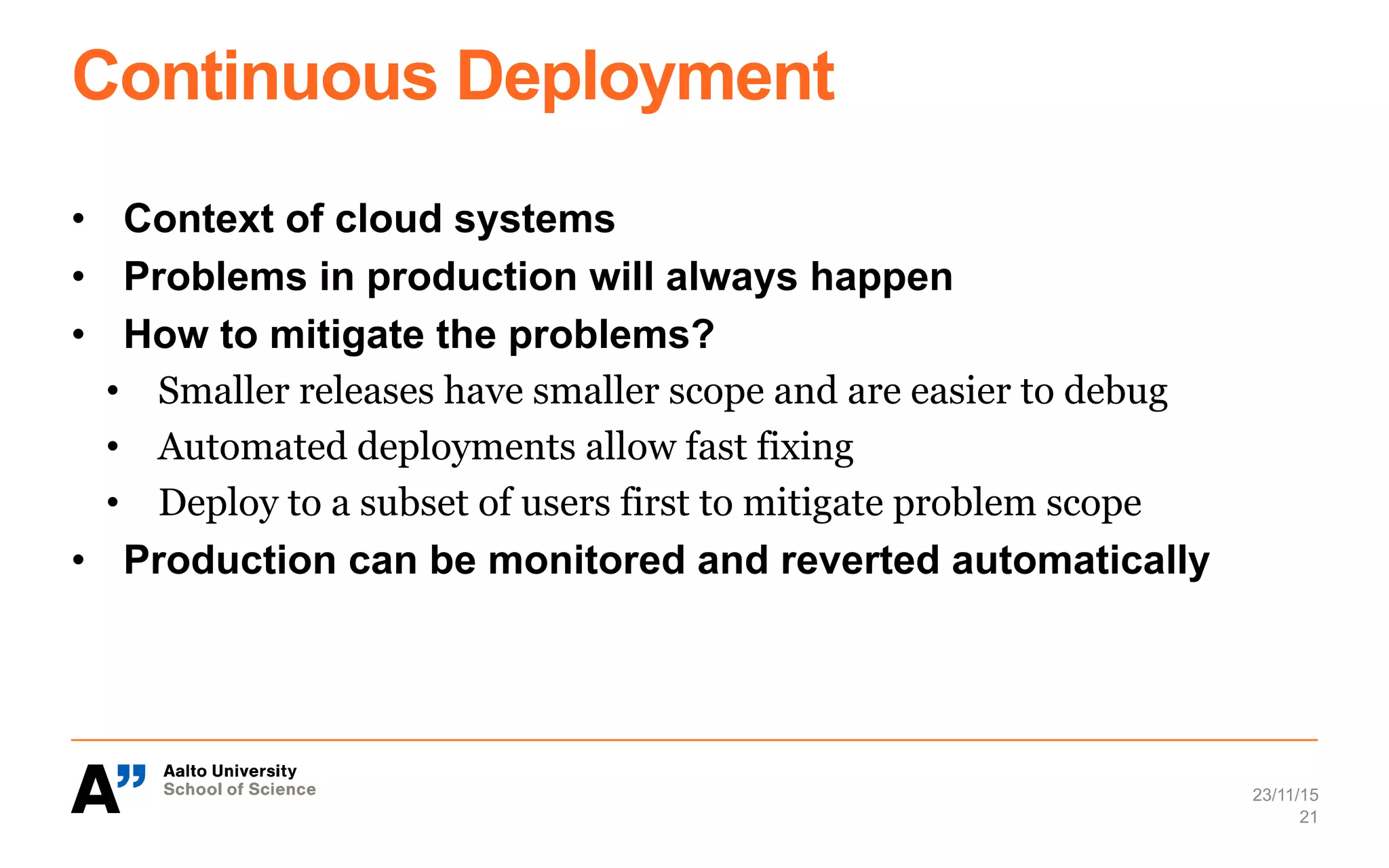 Continuous Deployment
•  Context of cloud systems
•  Problems in production will always happen
•  How to mitigate the problems?
•  Smaller releases have smaller scope and are easier to debug
•  Automated deployments allow fast fixing
•  Deploy to a subset of users first to mitigate problem scope
•  Production can be monitored and reverted automatically
23/11/15
21
 