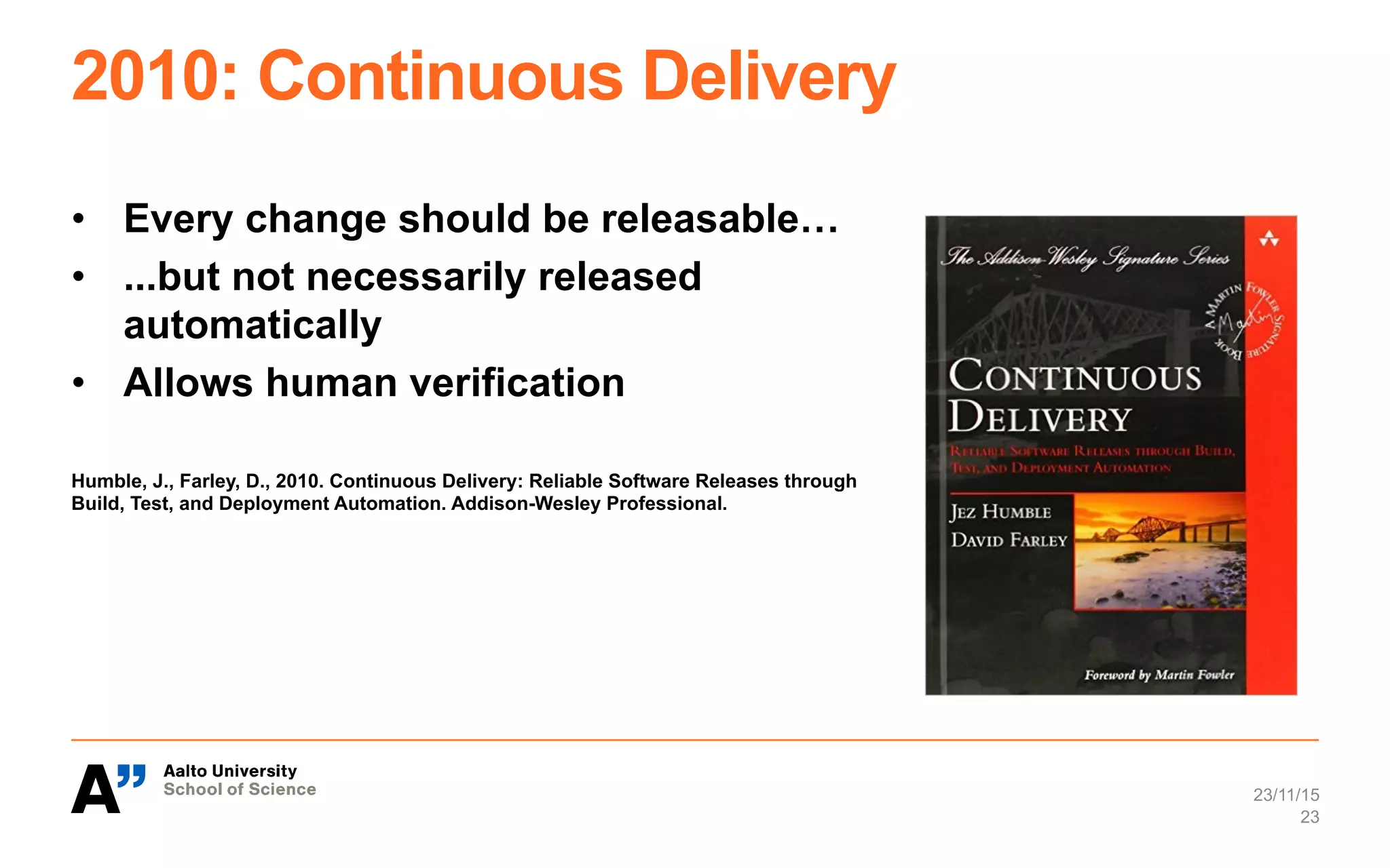 2010: Continuous Delivery
•  Every change should be releasable…
•  ...but not necessarily released
automatically
•  Allows human verification
Humble, J., Farley, D., 2010. Continuous Delivery: Reliable Software Releases through
Build, Test, and Deployment Automation. Addison-Wesley Professional.
23/11/15
23
 