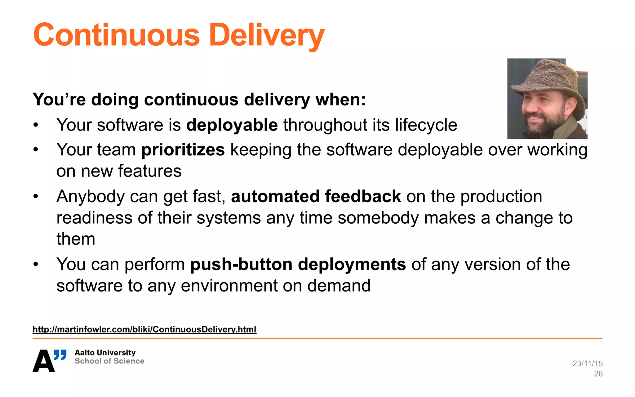 Continuous Delivery
You’re doing continuous delivery when:
•  Your software is deployable throughout its lifecycle
•  Your team prioritizes keeping the software deployable over working
on new features
•  Anybody can get fast, automated feedback on the production
readiness of their systems any time somebody makes a change to
them
•  You can perform push-button deployments of any version of the
software to any environment on demand
http://martinfowler.com/bliki/ContinuousDelivery.html
23/11/15
26
 