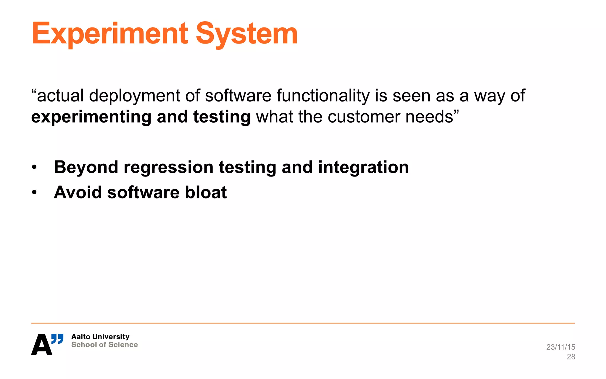 Experiment System
“actual deployment of software functionality is seen as a way of
experimenting and testing what the customer needs”
•  Beyond regression testing and integration
•  Avoid software bloat
23/11/15
28
 