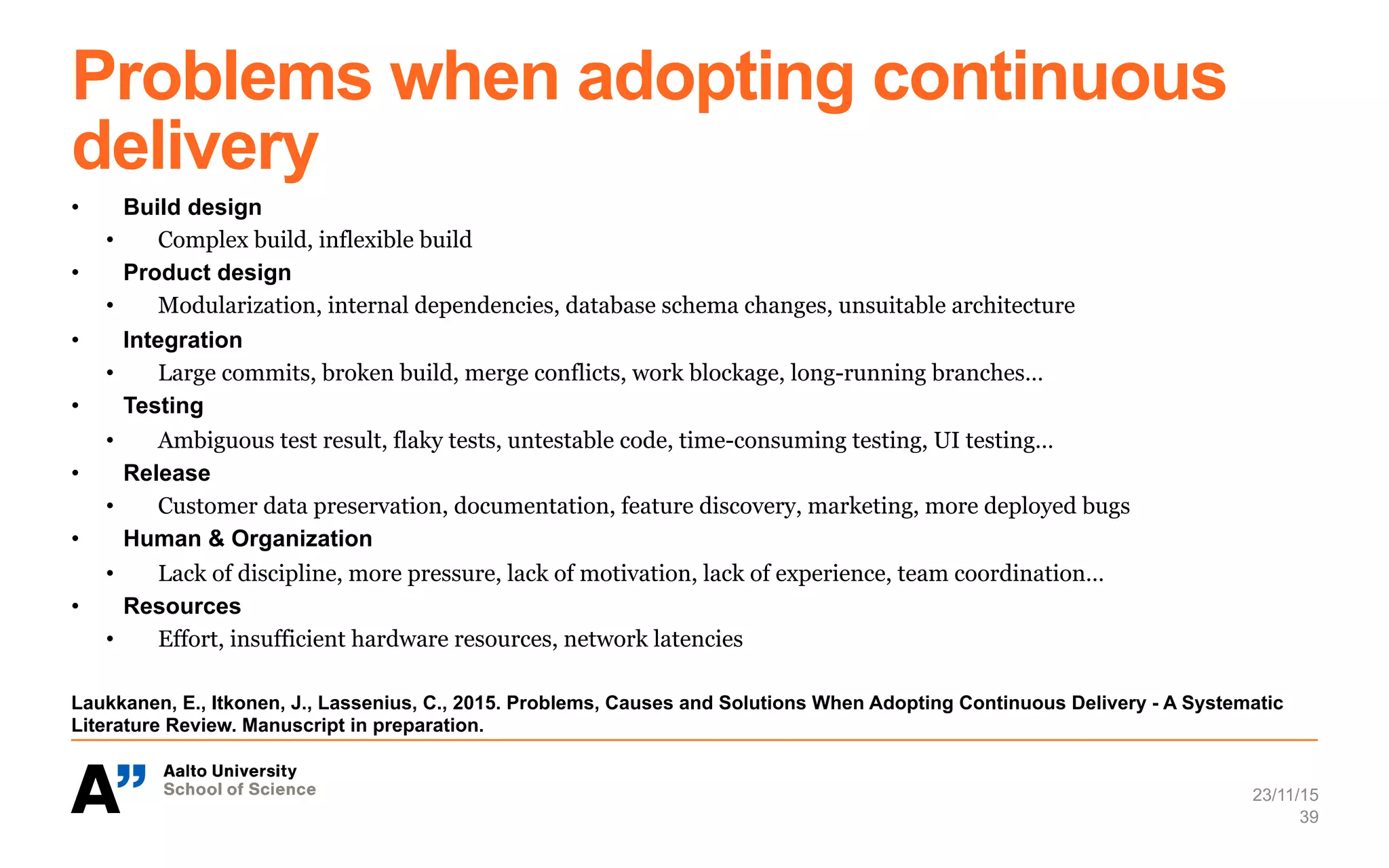 Problems when adopting continuous
delivery
•  Build design
•  Complex build, inflexible build
•  Product design
•  Modularization, internal dependencies, database schema changes, unsuitable architecture
•  Integration
•  Large commits, broken build, merge conflicts, work blockage, long-running branches…
•  Testing
•  Ambiguous test result, flaky tests, untestable code, time-consuming testing, UI testing…
•  Release
•  Customer data preservation, documentation, feature discovery, marketing, more deployed bugs
•  Human & Organization
•  Lack of discipline, more pressure, lack of motivation, lack of experience, team coordination…
•  Resources
•  Effort, insufficient hardware resources, network latencies
Laukkanen, E., Itkonen, J., Lassenius, C., 2015. Problems, Causes and Solutions When Adopting Continuous Delivery - A Systematic
Literature Review. Manuscript in preparation.
23/11/15
39
 