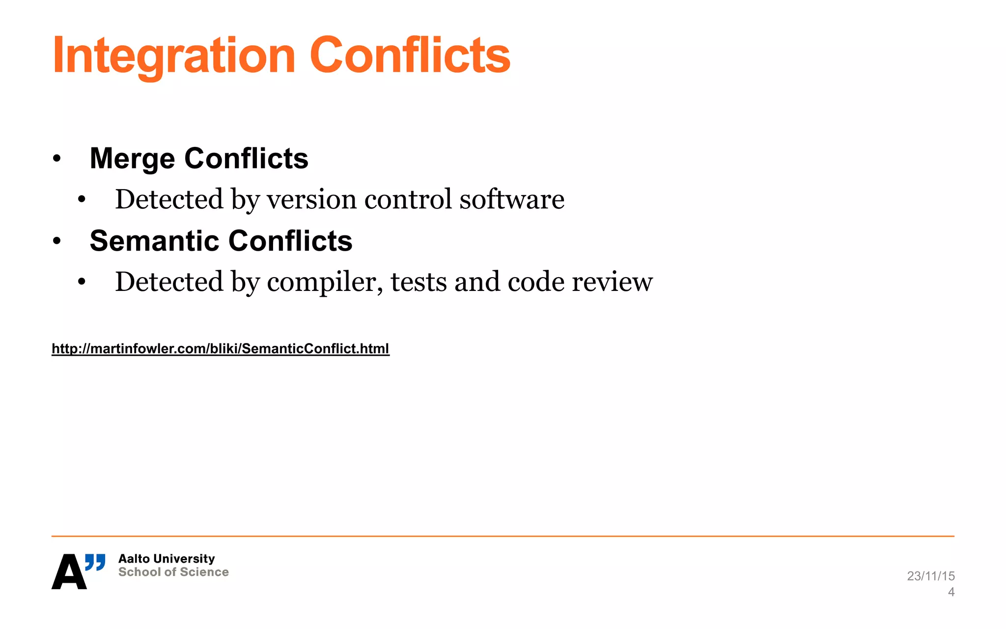 Integration Conflicts
•  Merge Conflicts
•  Detected by version control software
•  Semantic Conflicts
•  Detected by compiler, tests and code review
http://martinfowler.com/bliki/SemanticConflict.html
23/11/15
4
 