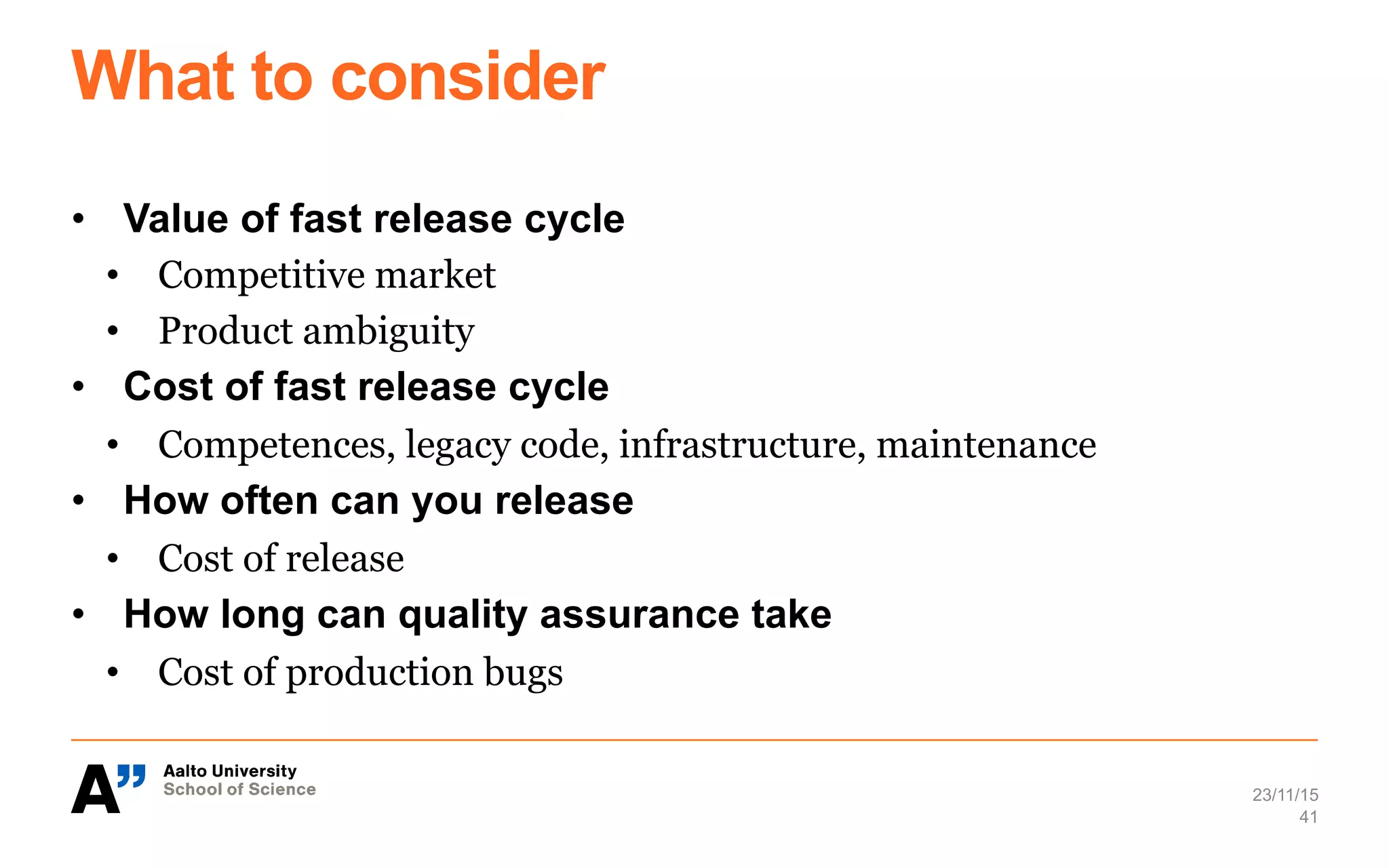 What to consider
•  Value of fast release cycle
•  Competitive market
•  Product ambiguity
•  Cost of fast release cycle
•  Competences, legacy code, infrastructure, maintenance
•  How often can you release
•  Cost of release
•  How long can quality assurance take
•  Cost of production bugs
23/11/15
41
 