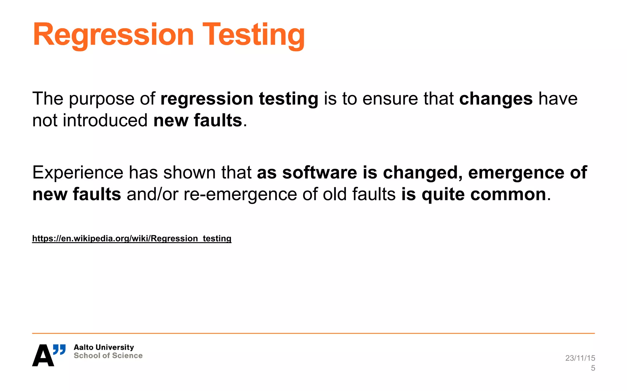Regression Testing
The purpose of regression testing is to ensure that changes have
not introduced new faults.
Experience has shown that as software is changed, emergence of
new faults and/or re-emergence of old faults is quite common.
https://en.wikipedia.org/wiki/Regression_testing
23/11/15
5
 