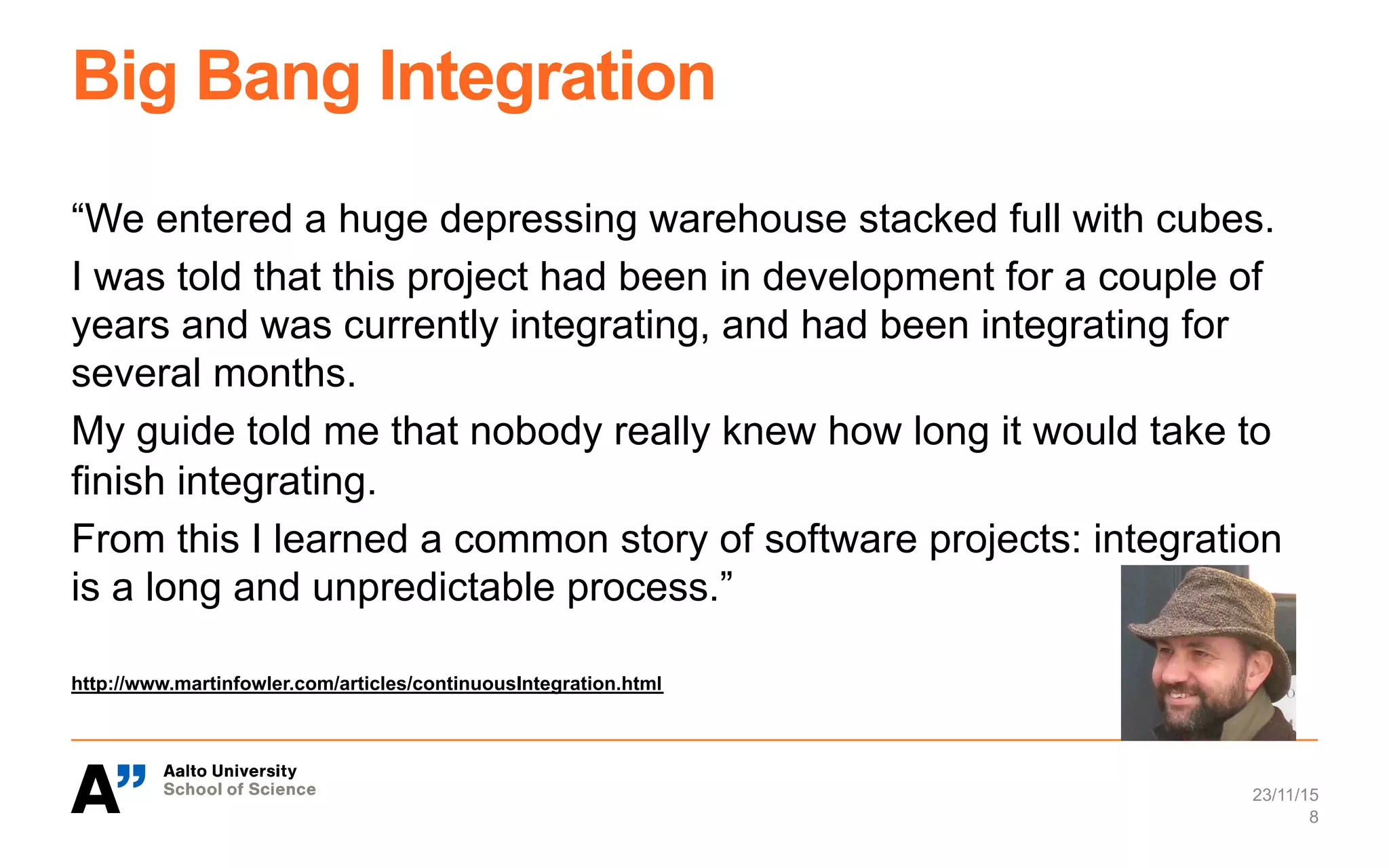 Big Bang Integration
“We entered a huge depressing warehouse stacked full with cubes.
I was told that this project had been in development for a couple of
years and was currently integrating, and had been integrating for
several months.
My guide told me that nobody really knew how long it would take to
finish integrating.
From this I learned a common story of software projects: integration
is a long and unpredictable process.”
http://www.martinfowler.com/articles/continuousIntegration.html
23/11/15
8
 