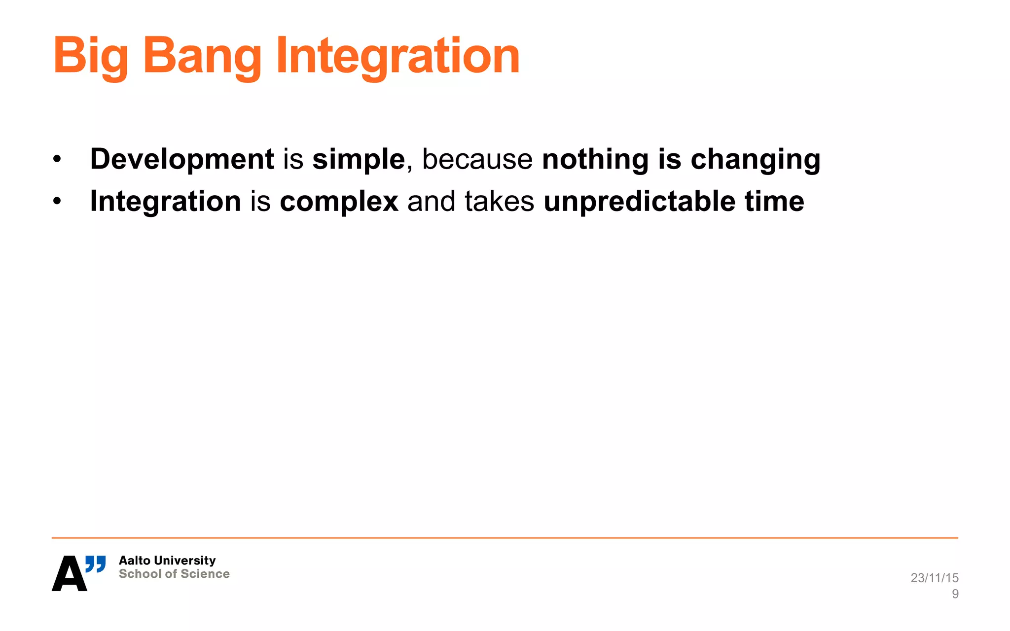 Big Bang Integration
•  Development is simple, because nothing is changing
•  Integration is complex and takes unpredictable time
23/11/15
9
 