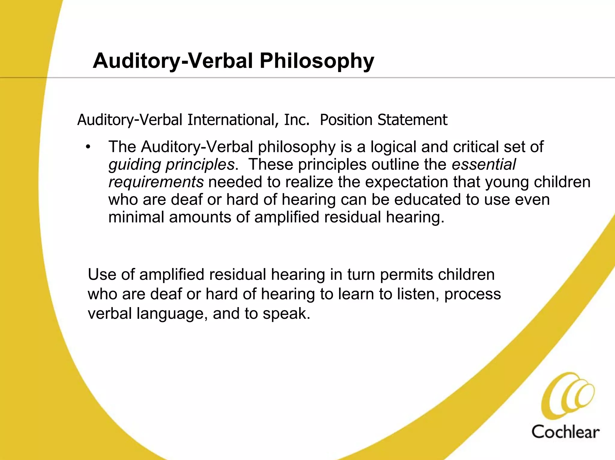 Auditory-Verbal Philosophy

Auditory-Verbal International, Inc. Position Statement
 •    The Auditory-Verbal philosophy is a logical and critical set of
      guiding principles. These principles outline the essential
      requirements needed to realize the expectation that young children
      who are deaf or hard of hearing can be educated to use even
      minimal amounts of amplified residual hearing.


 Use of amplified residual hearing in turn permits children
 who are deaf or hard of hearing to learn to listen, process
 verbal language, and to speak.
 