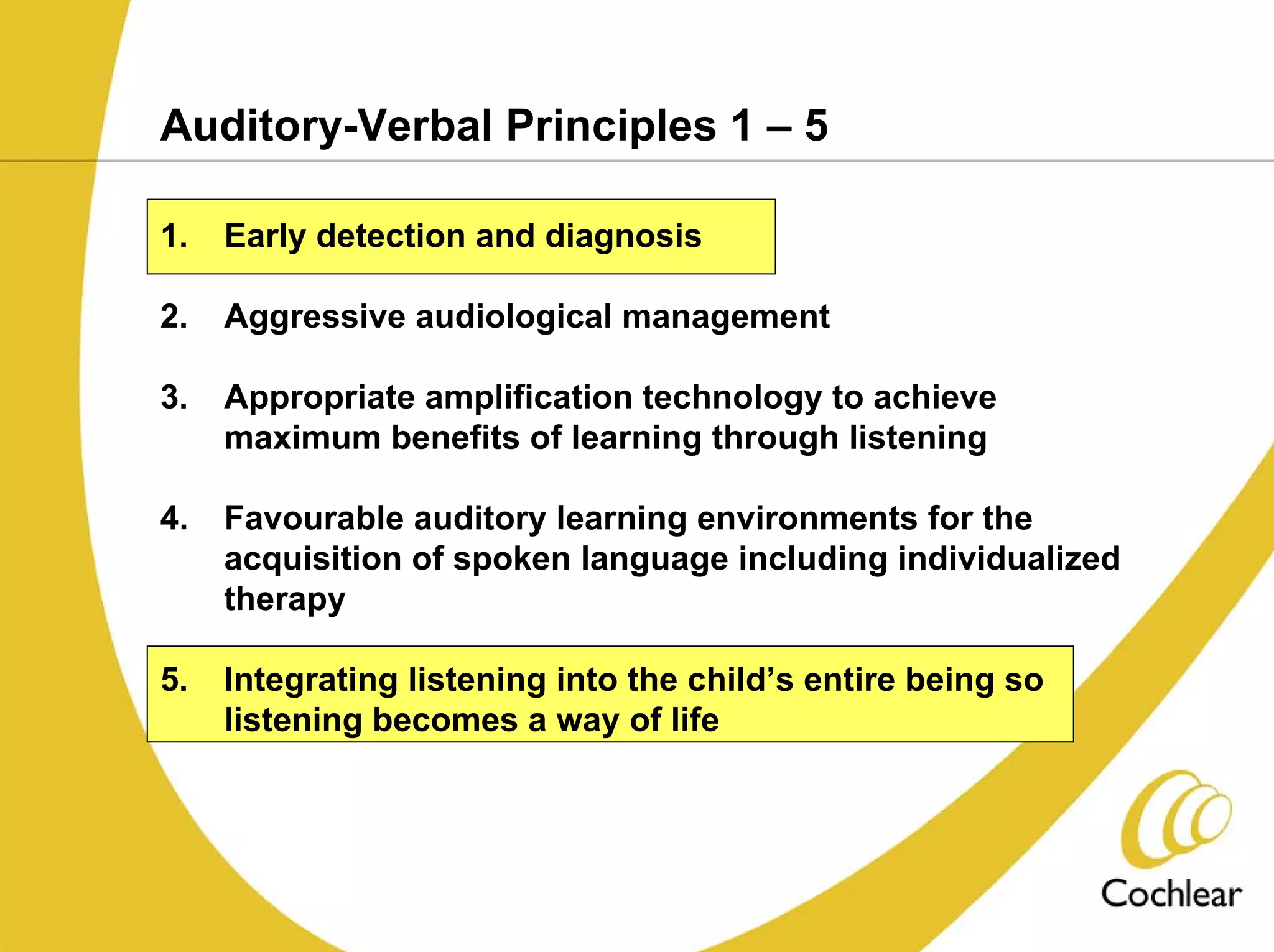 Auditory-Verbal Principles 1 – 5

1.   Early detection and diagnosis

2.   Aggressive audiological management

3.   Appropriate amplification technology to achieve
     maximum benefits of learning through listening

4.   Favourable auditory learning environments for the
     acquisition of spoken language including individualized
     therapy

5.   Integrating listening into the child’s entire being so
     listening becomes a way of life
 
