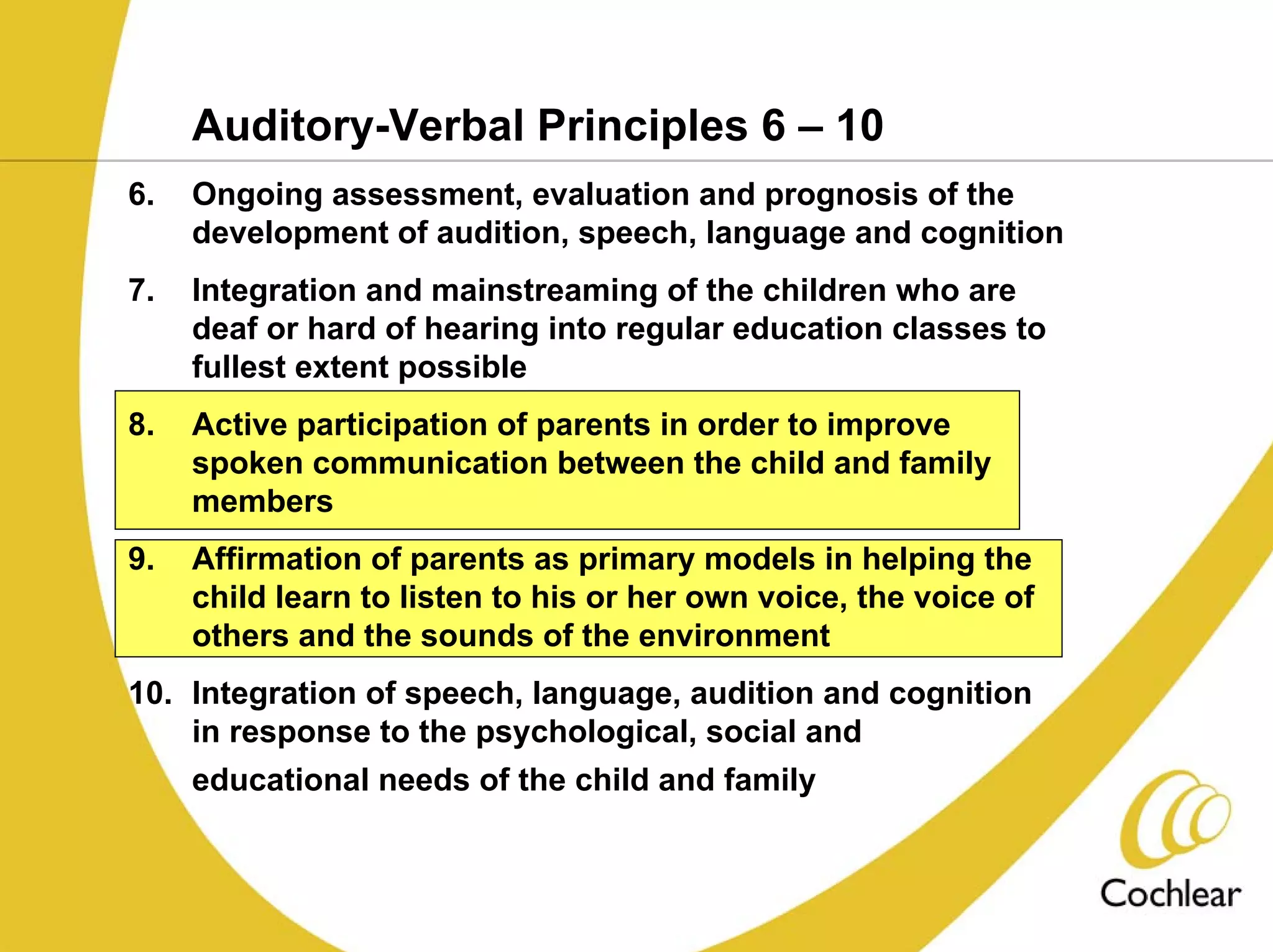 Auditory-Verbal Principles 6 – 10
6.   Ongoing assessment, evaluation and prognosis of the
     development of audition, speech, language and cognition
7.   Integration and mainstreaming of the children who are
     deaf or hard of hearing into regular education classes to
     fullest extent possible
8.   Active participation of parents in order to improve
     spoken communication between the child and family
     members
9.   Affirmation of parents as primary models in helping the
     child learn to listen to his or her own voice, the voice of
     others and the sounds of the environment
10. Integration of speech, language, audition and cognition
    in response to the psychological, social and
     educational needs of the child and family
 