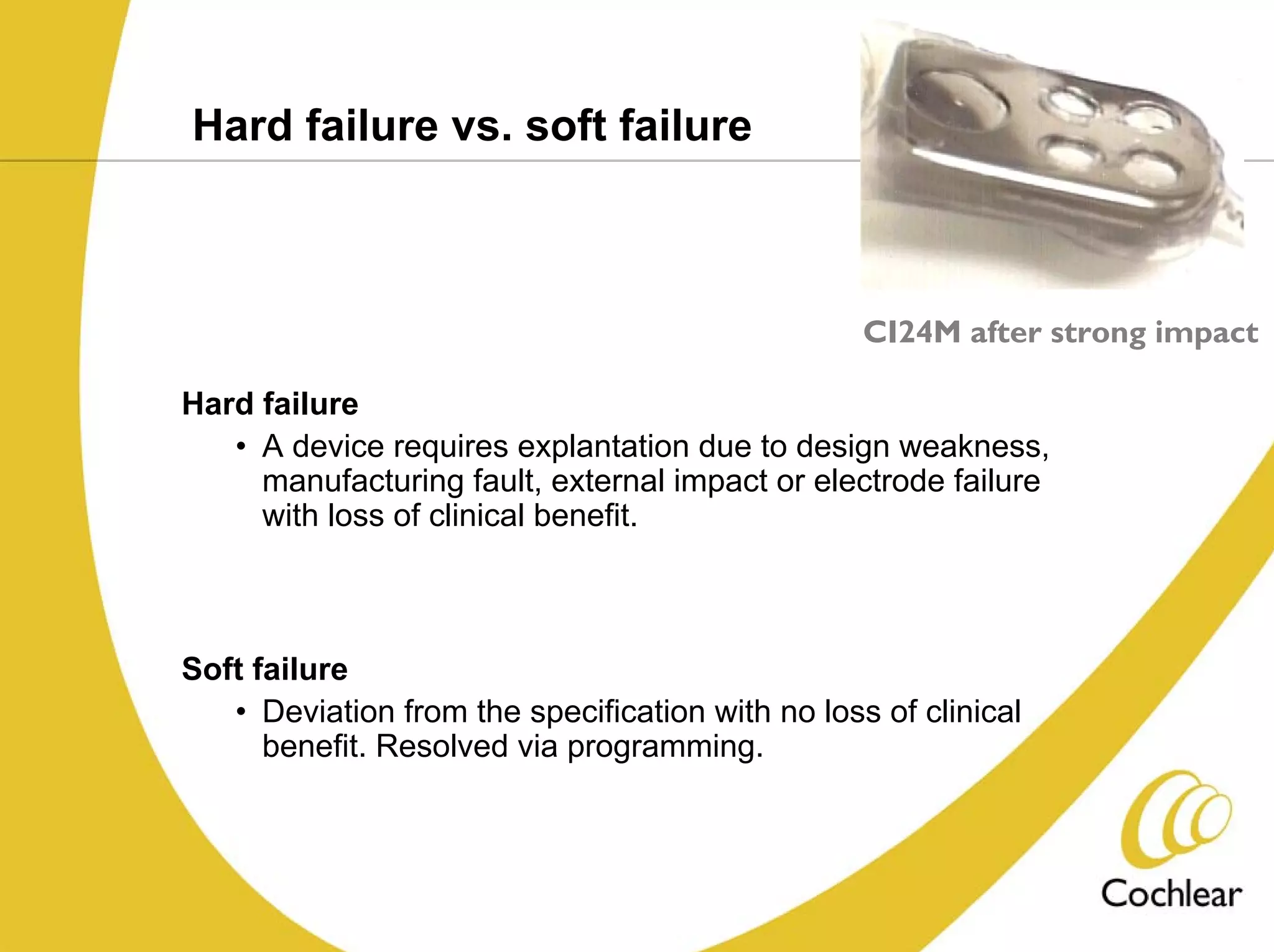 Hard failure vs. soft failure



                                                  CI24M after strong impact

Hard failure
   • A device requires explantation due to design weakness,
     manufacturing fault, external impact or electrode failure
     with loss of clinical benefit.



Soft failure
   • Deviation from the specification with no loss of clinical
      benefit. Resolved via programming.
 