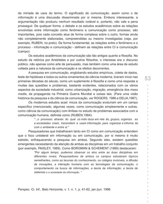 da miríade de usos do termo. O significado de comunicação, assim como o de
informação é uma discussão disseminada por si mesma. Embora interessante, a
argumentação não produziu nenhum resultado notável e, portanto, não vale a pena
prosseguir. De qualquer forma, o debate e os estudos acadêmicos sobre as relações
envolvidas entre informação como fenômeno e comunicação como processo, são
importantes, pois cada conceito atua de forma complexa sobre o outro, formas ainda
não completamente elaboradas, compreendidas ou mesmo investigadas (veja, por
exemplo, RUBEN, no prelo). De forma fundamental, as relações entre o fenômeno e o
processo - informação e comunicação - definem as relações entre CI e comunicação
(campo).
        Os estudos acadêmicos da comunicação são tão antigos quanto a filosofia. No
estudo da retórica por Aristóteles e por outros filósofos, o interesse era o discurso
público, não apenas como arte de persuasão, mas também como uma área de estudo
voltada para a natureza da comunicação e os efeitos decorrentes.
        A pesquisa em comunicação, englobando estudos empíricos, coleta de dados,
teste de hipóteses e todos os outros ornamentos da ciência moderna, tiveram início nas
primeiras décadas do século, como um suplemento à filosofia e como uma resposta a
                                                                                              53
muitas das questões e problemas, bastante evidentes, relacionados com os vários               +
aspectos da sociedade industrial, como urbanização, migração, emergência dos mass             +
media, da propaganda na Primeira Guerra Mundial e coisas tais. (Para uma visão                +
histórica da pesquisa e da ciência da comunicação, ver ROGERS, 1986 e DELlA,1987).            +
                                                                                              +
        Os modernos estudos acad micos da comunicação evoluíram em um campo
                                                                                              +
específico (mencionado, algumas vezes, como comunicação simplesmente e outras,                +
como ciência da comunicação) com ênfase no estudo de problemas associados com a               +
comunicação humana, definida como (RUBEN,1984):                                               +
            "...o processo através do qual os indiv duos em rela ão, grupos, organiza es      +
            e sociedades criam, transmitem e usam informação para organizar a informa ão      +
            com o ambiente e entre si."                                                       +
        Pesquisadores que trabalharam tanto em CI como em comunicação entendem                +
que o foco unilateral em informação ou em comunicação, por si mesmo é muito                   +
                                                                                              +
estreito, enfraquecendo a pesquisa em ambos. Segundo eles, existem questões
                                                                                              +
emergentes necessitando da atenção de ambas as disciplinas em um trabalho conjunto            +
(por exemplo, PAISLEY, 1989). Como BORGMAN & SCHEMENT (1989) destacaram:                      +
            "Por algum tempo, pudemos observar os elos entre as duas disciplinas em           +
            diferentes níveis. Pesquisadores de ambos os campos estudaram tópicos             +
            semelhantes, como as lacunas do conhecimento, os colégios invisíveis, a difusão   +
            de inovações, a interação humana com as tecnologias da comunicação, o             +
            comportamento na busca de informações, a teoria da informação, a teoria de        +
            sistemas e a sociedade da informação. "                                           +
                                                                                              +
                                                                                              +
                                                                                              +
                                                                                              +
Perspec. Ci. Inf., Belo Horizonte, v. 1, n. 1, p. 41-62, jan./jun. 1996                       +
                                                                                              +
                                                                                              +
                                                                                              +
 