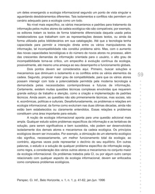 um deles enxergando a ecologia informacional segundo um ponto de vista singular e
aguardando desdobramentos diferentes. Tais isolamentos e conflitos não permitem um
cenário adequado para a ecologia como um todo.
        No nível mais específico, os vários mecanismos e padrões para tratamento da
informação pelos muitos atores da cadeia ecológica não são compatíveis; por exemplo,
os editores tratam os textos de forma totalmente diferenciada daquela usada pelos
reelaboradores que trabalham com as representações desses textos, ou ainda da
forma utilizada pelos bibliotecários em sua catalogação. Até que a tecnologia tenha
capacidade para permitir a interação direta entre os vários manipuladores da
informação, tal incompatibilidade não constitui problema sério. Mas, com o aumento
das novas capacidades tecnológicas e do número de novos atores no processo, além
das crescentes demandas de informação orientada para o usuário, o alto grau de
incompatibilidade torna-se crítico, um empecilho à evolução contínua da ecologia,
possivelmente, até mesmo uma ameaça ao seu desempenho e funcionamento globais.
        Dois pontos devem ser considerados aqui. Primeiro, buscar soluções e
mecanismos que diminuam o isolamento e os conflitos entre os vários elementos da
cadeia. Segundo, propiciar maior grau de compatibilidade, para que os vários atores
                                                                                       59
possam interagir com toda a potencialidade permitida pela moderna tecnologia e         +
demandada pelas necessidades contemporâneas e futuras de informação.                   +
Certamente, existem muitas questões técnicas complexas envolvidas que requerem         +
grande esforço de trabalho e atenção, como a criação e implementação de padrões        +
                                                                                       +
técnicos. Ainda assim, as questões não são primeiramente técnicas, mas sociais, isto
                                                                                       +
é, econômicas, políticas e culturais. Desafortunadamente, os problemas e relações em   +
ecologia informacional, da forma como evoluíram nas duas últimas décadas, ainda não    +
estão bem estabelecidos ou claramente entendidos. Essas relações e problemas           +
constituem uma área importante para estudo.                                            +
        A noção de ecologia informacional aponta para uma questão adicional mais       +
ampla. Qualquer estudo sobre problemas específicos da informação e as tentativas de    +
                                                                                       +
solução, para serem significativos e bem sucedidos, não podem ser desenvolvidos
                                                                                       +
isoladamente dos demais atores e mecanismos da cadeia ecológica. Os princípios         +
ecológicos devem ser invocados. Por exemplo, a otimização de um elemento ecológico     +
não significa, necessariamente, um melhor funcionamento total da ecologia; ao          +
contrário, algumas vezes pode representar o declínio do seu equilíbrio. Em outras      +
palavras, o estudo e a solução de qualquer problema específico da informação exige,    +
como regra, a consideração dos vários outros atores e mecanismos no conjunto maior     +
                                                                                       +
da ecologia informacional. Os problemas tratados pela CI, ou por algum outro campo
                                                                                       +
relacionado com qualquer aspecto da ecologia informacional, devem ser enfocados
                                                                                       +
como complexos problemas ecológicos.                                                   +
                                                                                       +
                                                                                       +
                                                                                       +
                                                                                       +
Perspec. Ci. Inf., Belo Horizonte, v. 1, n. 1, p. 41-62, jan./jun. 1996                +
                                                                                       +
                                                                                       +
                                                                                       +
 
