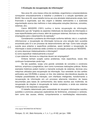 +
+
+
+
+            3 Evolução da recuperação da informação³
+
+            Nos anos 50, uma massa crítica de cientistas, engenheiros e empreendedores
+    começaram entusiasticamente a trabalhar o problema e a solução apontados por
+    BUSH. Nos anos 60, esse trabalho tornou-se uma atividade relativamente ampla, bem
+    financiada e organizada, que deu origem a debates estimulantes e a acalorada
+
     argumentação acerca das melhores e mais adequadas soluções (técnicas, conceitos,
+
+    sistemas, etc).
+            Calvin MOOERS (1951) cunhou o termo recuperação da informação,
+    destacando que ele "engloba os aspectos intelectuais da descrição de informações e
+    suas especificidades para a busca, além de quaisquer sistemas, técnicas ou máquinas
+    empregados para o desempenho da operação."
+            Considerando o problema da informação conforme definido, isto é, a explosão
+
     informacional, a recuperação da informação tornou-se uma solução bem sucedida
+
     encontrada pela CI e em processo de desenvolvimento até hoje. Como toda solução
     suscita seus próprios e específicos problemas, assim também a recuperação da
44   informação e esses problemas estão contidos na concepção proposta por MOOERS:
     a) como descrever intelectualmente a informação?
     b) como especificar intelectualmente a busca?
     c) que sistemas, técnicas ou máquinas devem ser empregados?
             Embora tenham surgido outros problemas, mais específicos, esses três
     continuam fundamentais ainda hoje.
             De tais questões, surgiu uma grande variedade de conceitos e construtos
     teóricos, empíricos e pragmáticos, bem como numerosas realizações práticas. Muitos
     exemplos históricos podem ilustrar a marcante evolução de sistemas, técnicas e/ou
     máquinas utilizados para recuperação da informação. Sua variedade vai dos cartões
     perfurados aos CD-ROMs e acesso on line; dos sistemas não-interativos àqueles de
     múltiplas possibilidades de interação, com interfaces inteligentes, transformando a
     recuperação de informação em um processo altamente interativo; de bases
     documentais para bases de conhecimento; dos textos escritos aos multimídia; da
     recuperação de citações à recuperação de textos completos; e ainda aos sistemas
     inteligentes e de respostas a perguntas.
             O trabalho determinado pela necessidade de recuperar informações suscitou
     questões e promoveu pesquisas exploratórias de fenômenos, processos e variáveis,
     bem como das causas, efeitos, comportamentos e manifestações relacionados.




     3 No original "INFORMATION RETRIEVAL"


     Perspec. Ci. Inf., Belo Horizonte, v. 1, n. 1, p. 41-62, jan./jun. 1996
 