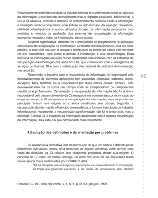 Historicamente, este fato conduziu a estudos teóricos e experimentais sobre a natureza
da informação, a estrutura do conhecimento e seus registros (incluindo bibliometria), o
uso e os usuários, levando a estudos do comportamento humano frente à informação;
a interação homem-computador, com ênfase no lado humano da equação; relevância,
utilidade, obsolescência e outros atributos do uso da informação juntamente com
medidas e métodos de avaliação dos sistemas de recuperação da informação;
economia, impacto e valor da informação, dentre outros.
         Bastante significativa, também, foi a emergência do pragmatismo na aplicação
empresarial da recuperação da informação: a indústria informacional ou, para ser mais
preciso, o setor que lida com a criação e distribuição de bases de dados e de serviços
on line decorrentes, bem como o acesso à informação e sua disseminação. Essa
indústria da informação tem suas raízes diretamente relacionadas com os trabalhos de
recuperação da informação dos anos 50 e 60, que culminaram com a emergência de
serviços on line nos 70 e com a viabilização internacional da indústria da informação
nos anos 80.
         Resumindo, o trabalho com a recuperação da informação foi responsável pelo
desenvolvimento de inúmeras aplicações bem sucedidas (produtos, sistemas, redes,
                                                                                                45
serviços). Mas, também, foi o responsável por duas outras coisas: primeiro, pelo                +
desenvolvimento da CI como um campo onde se interpenetram os componentes                        +
científicos e profissionais. Certamente, a recuperação da informação não foi a única            +
responsável pelo desenvolvimento da CI, mas pode ser considerada como principal; ao             +
                                                                                                +
longo do tempo, a CI ultrapassou a recuperação da informação, mas os problemas
                                                                                                +
principais tiveram sua origem aí e ainda constituem seu núcleo. Segundo, a                      +
recuperação da informação influenciou a emergência, a forma e a evolução da indústria           +
informacional. Novamente, a recuperação da informação não foi o único fator, mas o              +
principal. Como a CI, a indústria da informação atualmente não é apenas recuperação             +
da informação, mas esta é o seu componente mais importante.                                     +
                                                                                                +
                                                                                                +
                                                                                                +
       4 Evolução das definições e da orientação por problemas                                  +
                                                                                                +
                                                                                                +
       Se aceitamos a afirmativa feita na Introdução de que um campo é definido pelos           +
problemas que coloca, então, uma descrição de alguns conceitos pode permitir uma                +
visão da evolução da CI relativa aos problemas propostos desde sua origem. O                    +
                                                                                                +
conceito de CI como um campo emergiu no início dos anos 60. As discussões feitas
                                                                                                +
nessa época foram sintetizadas por BORKO (1968): .
                                                                                                +
            "CI é a disciplina que investiga as propriedades e o comportamento da informação,
                                                                                                +
            as forças que governam seu fluxo, e os meios de processá-la para otimizar           +
                                                                                                +
                                                                                                +
                                                                                                +
Perspec. Ci. Inf., Belo Horizonte, v. 1, n. 1, p. 41-62, jan./jun. 1996                         +
                                                                                                +
                                                                                                +
                                                                                                +
 