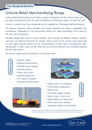 Pre-designed Systems

UniLine Retail Merchandising Range
UniLine Retail Merchandising is the latest concept to strengthen the Port·a·Shop range and
has been manufactured to be the most cost effective merchandising system we have ever built.

UniLine is modular and more importantly can be supplied as a flat-packed self-build solution.

The systems modularity allows flexibility when being specified and makes it adaptable post
manufacture*. Depending on the environment UniLine can adapt accordingly to the needs of
the user and surroundings.

Flat-pack design offers clients a host of benefits. These include cost effective shipping, reduced
unit price, the option to dismantle for storage, stock of units can be carried much easier and
as such higher quantity batches can be manufactured to achieve lower manufacturing rates.
Having parts in stock means quicker lead times for pre-built solutions and immediate shipping
for self build options.

All UniLine models come as standard in a fire-rated finish**.


                        • Modular design
         Features




                        • Optional panel finishes
                        • Lockable secure storage
                        • Accessory options
                        • Heavy duty castors
                        • Levelling adjustment
                        • Fire rated as standard
                        • Powered and illuminated
                                                                                            • Higher return on investment
                                                                                                                                                                     Benefits

                                                                                            • Fully flexible configurations
                                                                                            • Built to last
                                                                                            • Increased storage capacity
                                                                                            • Easy to store if not in use
                                                                                            • More display per square foot
                                                                                            • Short lead time to delivery
                                                                                            • Appealing design to raise profile

                                                            * The UniLine range can be specified on order in configurations that are fixed and not adaptable to save on cost.
                                                            ** Fire rating is given from using ‘0’ rated core with a laminate finish and ‘0’ rated aluminium components.




UNICAM EUROPE • Ambacht 22 • 1511 JZ Oostzaan • The Netherlands
Tel: +31 (0) 756 848 015 • Fax: +31 (0) 756 840 049
Email: sales.eu@unicamgroup.com • Web: www.unicamgroup.com                        www.unicamgroup.com
 