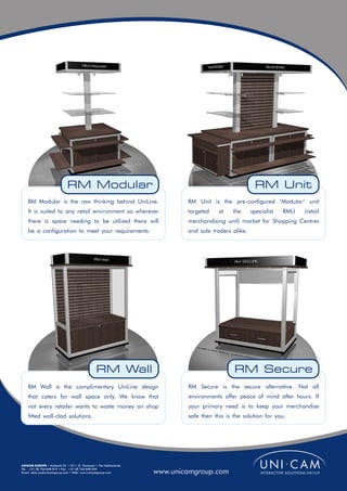 RM Modular                                                              RM Unit
    RM Modular is the raw thinking behind UniLine.                        RM Unit is the pre-configured ‘Modular’ unit
    It is suited to any retail environment so wherever                    targeted    at   the      specialist   RMU   (retail
    there is space needing to be utilised there will                      merchandising unit) market for Shopping Centres
    be a configuration to meet your requirements.                         and sole traders alike.




                                               RM Wall                                      RM Secure
    RM Wall is the complimentary UniLine design                           RM Secure is the secure alternative. Not all
    that caters for wall space only. We know that                         environments offer peace of mind after hours. If
    not every retailer wants to waste money on shop                       your primary need is to keep your merchandise
    fitted wall-clad solutions.                                           safe then this is the solution for you.




UNICAM EUROPE • Ambacht 22 • 1511 JZ Oostzaan • The Netherlands
Tel: +31 (0) 756 848 015 • Fax: +31 (0) 756 840 049
Email: sales.eu@unicamgroup.com • Web: www.unicamgroup.com        www.unicamgroup.com
 