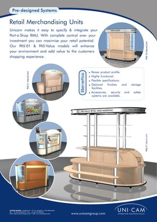 Pre-designed Systems

Retail Merchandising Units
Unicam makes it easy to specify & integrate your
Port·a·Shop RMU. With complete control over your
investment you can maximise your retail potential.




                                                                                                                          PAS·10 Island Unit
Our PAS·01 & PAS·Value models will enhance
your environment and add value to the customers
shopping experience.



                                                                                  ! Raises product profile.
                        PAS·01 Island Unit




                                                                       Benefits
                                                                                  ! Highly functional.
                                                                                  ! Flexible specifications.
                                                                                  ! Optional     finishes   and storage
                                                                                    facilities.
                                                                                  ! Accessories,    security and safety
                                                                                    systems are available.




                                                                                                                          PAS·07 Island Unit




UNICAM EUROPE • Ambacht 22 • 1511 JZ Oostzaan • The Netherlands
Tel: +31 (0) 756 848 015 • Fax: +31 (0) 756 840 049
Email: sales.eu@unicamgroup.com • Web: www.unicamgroup.com        www.unicamgroup.com
 
