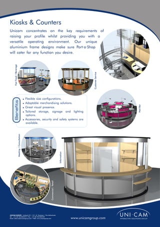 Kiosks & Counters
Unicam concentrates on the key requirements of
raising your profile whilst providing you with a
versatile operating environment. Our unique
aluminium frame designs make sure Port·a·Shop
will cater for any function you desire.
       Fast Food / Beverage




                                                                                                                              Customer Service
                                                       ! Flexible size configurations.
       Benefits




                                                       ! Adaptable merchandising solutions.




                                                                                                                                                 Nail Bar
                                                       ! Great visual presence.
                                                       ! Tailored   storage, signage and lighting
                                                         options.
                                                       ! Accessories, security and safety systems are
                                                         available.
                              Meeting / Consultation




                                                                                                    Information
                                                                              Commercial / Retail




UNICAM EUROPE • Ambacht 22 • 1511 JZ Oostzaan • The Netherlands
Tel: +31 (0) 756 848 015 • Fax: +31 (0) 756 840 049
Email: sales.eu@unicamgroup.com • Web: www.unicamgroup.com                                                        www.unicamgroup.com
 