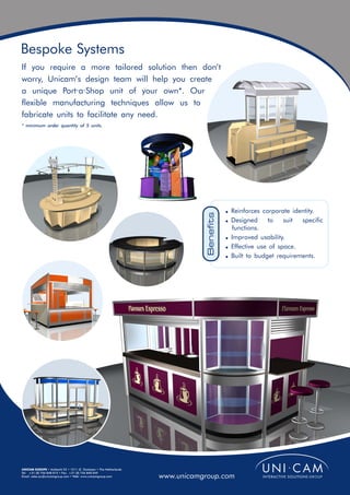 Bespoke Systems
If you require a more tailored solution then don’t
worry, Unicam’s design team will help you create
a unique Port·a·Shop unit of your own*. Our
flexible manufacturing techniques allow us to
fabricate units to facilitate any need.
* minimum order quantity of 5 units.




                                                                              Benefits   ! Reinforces corporate identity.
                                                                                         ! Designed     to    suit specific
                                                                                           functions.
                                                                                         ! Improved usability.
                                                                                         ! Effective use of space.
                                                                                         ! Built to budget requirements.




UNICAM EUROPE • Ambacht 22 • 1511 JZ Oostzaan • The Netherlands
Tel: +31 (0) 756 848 015 • Fax: +31 (0) 756 840 049
Email: sales.eu@unicamgroup.com • Web: www.unicamgroup.com        www.unicamgroup.com
 