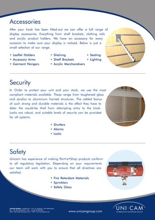 Accessories
After your kiosk has been fitted-out we can offer a full range of
display accessories. Everything from shelf brackets, clothing rails
and acrylic product holders. We have an accessory for every
occasion to make sure your display is noticed. Below is just a
small selection of our range.

• Leaflet Holders                                         • Shelving              • Seating
• Accessory Arms                                          • Shelf Brackets        • Lighting
• Garment Hangers                                         • Acrylic Merchandisers




Security
In Order to protect your unit and your stock, we use the most
compliant materials available. These range from toughened glass
and acrylics to aluminium framed structures. The added bonus
of such strong and durable materials is the effect they have to
deter the would-be thief from attempting entry to the kiosk.
Locks are robust, and suitable levels of security can be provided
for all systems.

                                                          • Shutters
                                                          • Alarms
                                                          • Locks




Safety
Unicam has experience of making Port•a•Shop products conform
to all regulatory legislation. Depending on your requirements
our team will work with you to ensure that all directives are
satisfied.
                                                          • Fire Retardant Materials
                                                          • Sprinklers
                                                          • Safety Glass




UNICAM EUROPE • Ambacht 22 • 1511 JZ Oostzaan • The Netherlands
Tel: +31 (0) 756 848 015 • Fax: +31 (0) 756 840 049
Email: sales.eu@unicamgroup.com • Web: www.unicamgroup.com             www.unicamgroup.com
 