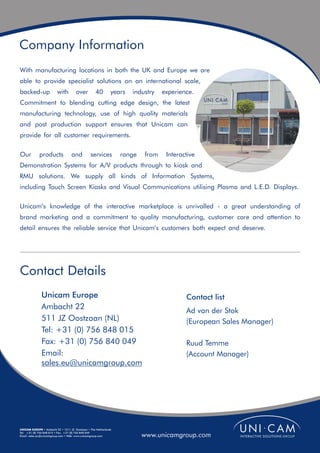 Company Information
With manufacturing locations in both the UK and Europe we are
able to provide specialist solutions on an international scale,
backed-up                with         over          40        years   industry   experience.
Commitment to blending cutting edge design, the latest
manufacturing technology, use of high quality materials
and post production support ensures that Unicam can
provide for all customer requirements.

Our          products              and          services          range   from    Interactive
Demonstration Systems for A/V products through to kiosk and
RMU solutions. We supply all kinds of Information Systems,
including Touch Screen Kiosks and Visual Communications utilising Plasma and L.E.D. Displays.

Unicam’s knowledge of the interactive marketplace is unrivalled - a great understanding of
brand marketing and a commitment to quality manufacturing, customer care and attention to
detail ensures the reliable service that Unicam’s customers both expect and deserve.




Contact Details
              Unicam Europe                                                              Contact list
              Ambacht 22                                                                 Ad van der Stok
              511 JZ Oostzaan (NL)                                                       (European Sales Manager)
              Tel: +31 (0) 756 848 015
              Fax: +31 (0) 756 840 049                                                   Ruud Temme
              Email:                                                                     (Account Manager)
              sales.eu@unicamgroup.com




UNICAM EUROPE • Ambacht 22 • 1511 JZ Oostzaan • The Netherlands
Tel: +31 (0) 756 848 015 • Fax: +31 (0) 756 840 049
Email: sales.eu@unicamgroup.com • Web: www.unicamgroup.com                www.unicamgroup.com
 