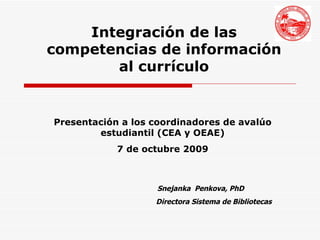 Snejanka  Penkova, PhD Directora Sistema de Bibliotecas Integración de las competencias de información al currículo Presentación a los coordinadores de avalúo estudiantil (CEA y OEAE) 7 de octubre 2009 