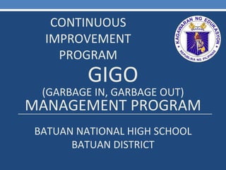CONTINUOUS
IMPROVEMENT
PROGRAM
GIGO
(GARBAGE IN, GARBAGE OUT)
MANAGEMENT PROGRAM
BATUAN NATIONAL HIGH SCHOOL
BATUAN DISTRICT
 