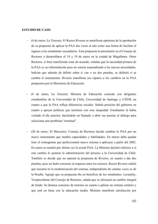 ESTUDIO DE CASO

-

(4 de enero, La Tercera). El Rector Riveros se manifiesta optimista de la aprobación
de su propuesta de aplicar la PAA dos veces al año como una forma de facilitar el
ingreso a los estudiantes secundarios. Esta propuesta la presentaría en el Consejo de
Rectores a desarrollarse el 18 y 19 de enero en la ciudad de Magallanes. Otros
Rectores, si bien manifiestan estar de acuerdo, señalan que la necesidad primera de
la PAA es su reformulación pues no estaría respondiendo a las nuevas necesidades.
Indican que además de definir sobre si van o no dos pruebas, se definirá si se
cambia el instrumento. Riveros manifiesta sus reparos a los cambios en la PAA
propuestos por el Ministerio de Educación.

-

(8 de enero, La Tercera). Ministra de Educación coincide con dirigentes
estudiantiles de la Universidad de Chile, Universidad de Santiago y UTEM, en
cuanto a que la PAA refleja diferencias sociales. Señala posición del gobierno en
cuanto a apoyar políticas que terminen con esta inequidad. Estudiantes la había
visitado el día anterior, haciéndole un llamado a abrir sus puertas al diálogo para
solucionar este problema “terminal”.

-

(20 de enero, El Mercurio). Consejo de Rectores decide cambiar la PAA por un
nuevo instrumento que medirá capacidades y habilidades. En marzo debe quedar
listo el cronograma que perfeccionará nuevo sistema a aplicarse a partir del 2002.
En enero se rendirá por última vez la actual PAA. La Ministra declinó referirse a si
este cambio le quitaría la administración del proceso a la Universidad de Chile.
También se decide que no operará la propuesta de Riveros, en cuanto a dar dos
pruebas, pues no hubo consenso al respecto entre los rectores. Rector Riveros señaló
que insistirá en la modernización del sistema, independiente de cuántas veces se dé
la Prueba. Agregó que su propuesta iba en beneficio de los estudiantes. Lavanchy,
Vicepresidente del Consejo de Rectores, señala que se efectuará un cambio integral
de fondo. Se destaca consenso de rectores en cuanto a aplicar un sistema unitario y
que esté en línea con la educación media. Ministra manifestó satisfacción por
102

 