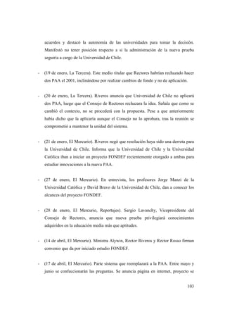 acuerdos y destacó la autonomía de las universidades para tomar la decisión.
Manifestó no tener posición respecto a si la administración de la nueva prueba
seguiría a cargo de la Universidad de Chile.

-

(19 de enero, La Tercera). Este medio titular que Rectores habrían rechazado hacer
dos PAA el 2001, inclinándose por realizar cambios de fondo y no de aplicación.

-

(20 de enero, La Tercera). Riveros anuncia que Universidad de Chile no aplicará
dos PAA, luego que el Consejo de Rectores rechazara la idea. Señala que como se
cambió el contexto, no se procederá con la propuesta. Pese a que anteriormente
había dicho que la aplicaría aunque el Consejo no lo aprobara, tras la reunión se
comprometió a mantener la unidad del sistema.

-

(21 de enero, El Mercurio). Riveros negó que resolución haya sido una derrota para
la Universidad de Chile. Informa que la Universidad de Chile y la Universidad
Católica iban a iniciar un proyecto FONDEF recientemente otorgado a ambas para
estudiar innovaciones a la nueva PAA.

-

(27 de enero, El Mercurio). En entrevista, los profesores Jorge Manzi de la
Universidad Católica y David Bravo de la Universidad de Chile, dan a conocer los
alcances del proyecto FONDEF.

-

(28 de enero, El Mercurio, Reportajes). Sergio Lavanchy, Vicepresidente del
Consejo de Rectores, anuncia que nueva prueba privilegiará conocimientos
adquiridos en la educación media más que aptitudes.

-

(14 de abril, El Mercurio). Ministra Alywin, Rector Riveros y Rector Rosso firman
convenio que da por iniciado estudio FONDEF.

-

(17 de abril, El Mercurio). Parte sistema que reemplazará a la PAA. Entre mayo y
junio se confeccionarán las preguntas. Se anuncia página en internet, proyecto se
103

 