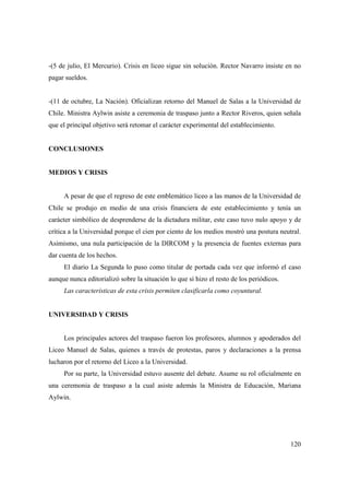 -(5 de julio, El Mercurio). Crisis en liceo sigue sin solución. Rector Navarro insiste en no
pagar sueldos.

-(11 de octubre, La Nación). Oficializan retorno del Manuel de Salas a la Universidad de
Chile. Ministra Aylwin asiste a ceremonia de traspaso junto a Rector Riveros, quien señala
que el principal objetivo será retomar el carácter experimental del establecimiento.

CONCLUSIONES

MEDIOS Y CRISIS

A pesar de que el regreso de este emblemático liceo a las manos de la Universidad de
Chile se produjo en medio de una crisis financiera de este establecimiento y tenía un
carácter simbólico de desprenderse de la dictadura militar, este caso tuvo nulo apoyo y de
crítica a la Universidad porque el cien por ciento de los medios mostró una postura neutral.
Asimismo, una nula participación de la DIRCOM y la presencia de fuentes externas para
dar cuenta de los hechos.
El diario La Segunda lo puso como titular de portada cada vez que informó el caso
aunque nunca editorializó sobre la situación lo que sí hizo el resto de los periódicos.
Las características de esta crisis permiten clasificarla como coyuntural.

UNIVERSIDAD Y CRISIS

Los principales actores del traspaso fueron los profesores, alumnos y apoderados del
Liceo Manuel de Salas, quienes a través de protestas, paros y declaraciones a la prensa
lucharon por el retorno del Liceo a la Universidad.
Por su parte, la Universidad estuvo ausente del debate. Asume su rol oficialmente en
una ceremonia de traspaso a la cual asiste además la Ministra de Educación, Mariana
Aylwin.

120

 