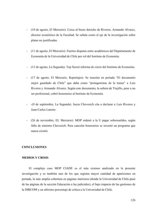 -

(10 de agosto, El Mercurio). Cerca al brazo derecho de Riveros, Armando Alvarez,
director económico de la Facultad. Se señala como el eje de la investigación sobre
platas no justificadas.

-

(11 de agosto, El Mercurio). Fuertes disputas entre académicos del Departamento de
Economía de la Universidad de Chile por rol del Instituto de Economía.

-

(13 de agosto, La Segunda). Top Secret informa de cierre del Instituto de Economía.

-

(17 de agosto, El Mercurio, Reportajes). Se muestra en portada “El documento
mejor guardado de Chile” que daba como “protagonistas de la trama” a Luis
Riveros y Armando Alvarez. Según este documento, la señora de Trujillo, pese a no
ser profesional, cobró honorarios al Instituto de Economía.

-

-(9 de septiembre, La Segunda). Jueza Chevesich cita a declarar a Luis Riveros y
Juan Carlos Latorre.

-

(26 de noviembre, EL Mercurio). MOP ordenó a la U pagar sobresueldos, según
fallo de ministra Chevesich. Para cancelar honorarios se inventó un programa que
nunca existió.

CONCLUSIONES

MEDIOS Y CRISIS

El complejo caso MOP CIADE es el más extenso analizado en la presente
investigación y es también uno de los que registra mayor cantidad de apariciones en
portada, la más amplia cobertura en páginas interiores (donde la Universidad de Chile pasó
de las páginas de la sección Educación a las judiciales), el bajo impacto de las gestiones de
la DIRCOM y un altísimo porcentaje de crítica a la Universidad de Chile.
126

 