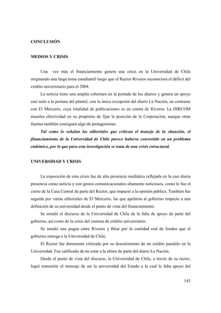 CONCLUSIÓN

MEDIOS Y CRISIS

Una

vez más el financiamiento genera una crisis en la Universidad de Chile

originando una larga toma estudiantil luego que el Rector Riveros reconociera el déficit del
crédito universitario para el 2004.
La noticia tiene una amplia cobertura en la portada de los diarios y genera un apoyo
casi nulo a la postura del plantel, con la única excepción del diario La Nación, en contraste
con El Mercurio, cuya totalidad de publicaciones es en contra de Riveros. La DIRCOM
muestra efectividad en su propósito de fijar la posición de la Corporación, aunque otras
fuentes también consiguen algo de protagonismo.
Tal como lo señalan las editoriales que critican el manejo de la situación, el
financiamiento de la Universidad de Chile parece haberse convertido en un problema
endémico, por lo que para esta investigación se trata de una crisis estructural.

UNIVERSIDAD Y CRISIS

La exposición de esta crisis fue de alta presencia mediática reflejada en la casi diaria
presencia como noticia y con gestos comunicacionales altamente noticiosos, como lo fue el
cierre de la Casa Central de parte del Rector, que impactó a la opinión pública. También fue
seguida por varias editoriales de El Mercurio, las que apelaron al gobierno respecto a una
definición de su universidad desde el punto de vista del financiamiento.
Se instaló el discurso de la Universidad de Chile de la falta de apoyo de parte del
gobierno, así como de la crisis del sistema de crédito universitario.
Se instaló una pugna entre Riveros y Bitar por la cantidad real de fondos que el
gobierno entrega a la Universidad de Chile.
El Rector fue duramente criticado por su desestimiento de un crédito paralelo en la
Universidad. Fue calificado de no estar a la altura de parte del diario La Nación.
Desde el punto de vista del discurso, la Universidad de Chile, a través de su rector,
logró transmitir el mensaje de ser la universidad del Estado a la cual le falta apoyo del
143

 