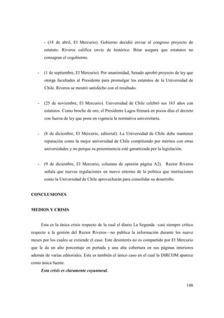 - (18 de abril, El Mercurio). Gobierno decidió enviar al congreso proyecto de
estatuto. Riveros califica envío de histórico. Bitar asegura que estatutos no
consagran el cogobierno.

-

(1 de septiembre, El Mercurio). Por unanimidad, Senado aprobó proyecto de ley que
otorga facultades al Presidente para promulgar los estatutos de la Universidad de
Chile. Riveros se mostró satisfecho con el resultado.

-

(25 de noviembre, El Mercurio). Universidad de Chile celebró sus 163 años con
estatutos. Como broche de oro, el Presidente Lagos firmará en pocos días el decreto
con fuerza de ley que pone en vigencia la normativa universitaria.

-

(8 de diciembre, El Mercurio, editorial). La Universidad de Chile debe mantener
reputación como la mejor universidad de Chile compitiendo por méritos con otras
universidades y no porque su preeminencia esté garantizada por la legislación.

-

(9 de diciembre, El Mercurio, columna de opinión página A2). Rector Riveros
señala que nuevas regulaciones un nuevo entorno de la política que instituciones
como la Universidad de Chile aprovecharán para consolidar su desarrollo.

CONCLUSIONES

MEDIOS Y CRISIS

Esta es la única crisis respecto de la cual el diario La Segunda –casi siempre crítico
respecto a la gestión del Rector Riveros—no publica la información durante los nueve
meses por los cuales se extiende el caso. Este desinterés no es compartido por El Mercurio
que le da un alto porcentaje en portada y una alta cobertura en sus páginas interiores
además de varias editoriales. Este es también el único caso en el cual la DIRCOM aparece
como única fuente.
Esta crisis es claramente coyuntural.
148

 