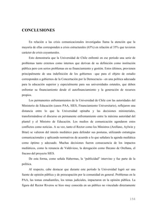 CONCLUSIONES
En relación a las crisis comunicacionales investigadas llama la atención que la
mayoría de ellas corresponden a crisis estructurales (65%) en relación al 35% que tuvieron
carácter de crisis coyunturales.
Esto demostraría que la Universidad de Chile enfrentó en ese período una serie de
problemas tanto externos como internos que derivan de su definición como institución
pública pero con serios problemas en su financiamiento y gestión. Estos últimos, provienen
principalmente de una indefinición de los gobiernos –que para el objeto de estudio
corresponden a gobiernos de la Concertación por la Democracia—en una política adecuada
para la educación superior y especialmente para sus universidades estatales, que deben
enfrentar su financiamiento desde el autofinanciamiento y la generación de recursos
propios.
Los permanentes enfrentamientos de la Universidad de Chile con las autoridades del
Ministerio de Educación (casos PAA, SIES, Financiamiento Universitario), reflejaron una
distancia entre lo que la Universidad opinaba y las decisiones ministeriales,
transformándose el discurso en permanente enfrentamiento entre la máxima autoridad del
plantel y el Ministro de Educación. Los medios de comunicación agendaron estos
conflictos como noticias. A su vez, tanto el Rector como los Ministros (Arellano, Aylwin y
Bitar) se valieron del interés mediático para defender sus posturas, utilizando estrategias
comunicacionales y aplicando normativas de acuerdo a lo que señalara la agenda mediática
como óptimo y adecuado. Muchas decisiones fueron consecuencia de los impactos
mediáticos, como la renuncia de Valdivieso, la derogación como Decano de Orellana, el
fracaso del proyecto SIES.
De esta forma, como señala Habermas, la “publicidad” intervino y fue parte de la
política.
Al respecto, cabe destacar que durante este período la Universidad logró ser una
fuente de opinión pública y de preocupación por la comunidad en general. Problemas en la
PAA, las tomas estudiantiles, los temas judiciales, impactaron en la opinión pública. La
figura del Rector Riveros se hizo muy conocida en un público no vinculado directamente

156

 