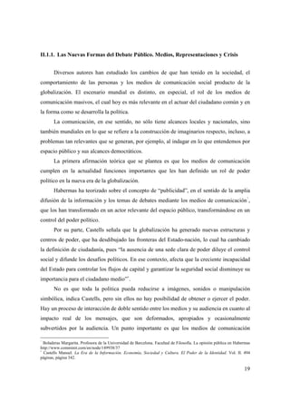 II.1.1. Las Nuevas Formas del Debate Público. Medios, Representaciones y Crisis
Diversos autores han estudiado los cambios de que han tenido en la sociedad, el
comportamiento de las personas y los medios de comunicación social producto de la
globalización. El escenario mundial es distinto, en especial, el rol de los medios de
comunicación masivos, el cual hoy es más relevante en el actuar del ciudadano común y en
la forma como se desarrolla la política.
La comunicación, en ese sentido, no sólo tiene alcances locales y nacionales, sino
también mundiales en lo que se refiere a la construcción de imaginarios respecto, incluso, a
problemas tan relevantes que se generan, por ejemplo, al indagar en lo que entendemos por
espacio público y sus alcances democráticos.
La primera afirmación teórica que se plantea es que los medios de comunicación
cumplen en la actualidad funciones importantes que les han definido un rol de poder
político en la nueva era de la globalización.
Habermas ha teorizado sobre el concepto de “publicidad”, en el sentido de la amplia
7

difusión de la información y los temas de debates mediante los medios de comunicación ,
que los han transformado en un actor relevante del espacio público, transformándose en un
control del poder político.
Por su parte, Castells señala que la globalización ha generado nuevas estructuras y
centros de poder, que ha desdibujado las fronteras del Estado-nación, lo cual ha cambiado
la definición de ciudadanía, pues “la ausencia de una sede clara de poder diluye el control
social y difunde los desafíos políticos. En ese contexto, afecta que la creciente incapacidad
del Estado para controlar los flujos de capital y garantizar la seguridad social disminuye su
8

importancia para el ciudadano medio” .
No es que toda la política pueda reducirse a imágenes, sonidos o manipulación
simbólica, indica Castells, pero sin ellos no hay posibilidad de obtener o ejercer el poder.
Hay un proceso de interacción de doble sentido entre los medios y su audiencia en cuanto al
impacto real de los mensajes, que son deformados, apropiados y ocasionalmente
subvertidos por la audiencia. Un punto importante es que los medios de comunicación
7

Boladeras Margarita. Profesora de la Universidad de Barcelona. Facultad de Filosofía. La opinión pública en Habermas
http://www.comminit.com/en/node/149938/37
8
Castells Manuel. La Era de la Información. Economía, Sociedad y Cultura. El Poder de la Identidad. Vol. II. 494
páginas, página 342.

19

 