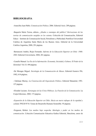 BIBLIOGRAFIA
-Arancibia Juan Pablo. Comunicación Política. 2006. Editorial Arcis. 209 páginas.

-Baquerín María Teresa, editora. ¿Aliados o enemigos del público? Derivaciones de las
teorías de comunicación surgidas en los setenta. Colección de Comunicación, Editorial
Educa – Instituto de Comunicación Social, Periodismo y Publicidad, Pontificia Universidad
Católica de Argentina Santa María de los Buenos Aires. Editorial de la Universidad
Católica Argentina, 2008, 291 páginas.

-Bernasconi Andrés, Rojas Fernando. Informe de la Educación Superior en Chile: 19802003. Editorial Universitaria. 2004, 201 páginas.

-Castells Manuel. La Era de la Información. Economía, Sociedad y Cultura. El Poder de la
Identidad. Vol. II. 494 páginas.

-De Moragas Miguel. Sociología de la Comunicación de Masas. Editorial Gustavo Pili,
1982, 614 páginas.

- Edelman Murray. La Construcción del Espectáculo Político. Editorial Manantial, 1991.
157 páginas.

-Elizalde Luciano. Estrategias de las Crisis Públicas. La Función de la Comunicación. La
Crujía Ediciones. 2004. 173 páginas.

-Expansión de la Educación Superior en Chile. Hacia un nuevo enfoque de la equidad y
calidad. PNUD Nº10. Temas de Desarrollo Humano Sostenible. 95 páginas.

-Ferguson, Robert. Los medios bajo sospecha. Ideología y poder en los medios de
comunicación. Colección Comunicación Educativa Gedisa Editorial, Barcelona, enero de

223

 