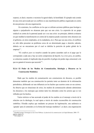 expreso, es decir, muestra o reconoce la agresividad y la hostilidad. El ejemplo más común
de una crisis provocada por un conflicto es una manifestación pública organizada en contra
de una persona o de una organización.
En ocasiones, los conflictos en los que se utilizan acciones públicas para hostigar a
alguien o perjudicarlo no alcanzan para que sea una crisis. La expresión de un grupo
sindical en contra de la patronal puede ser o no una crisis: en principio, debería evaluarse
en qué medida la manifestación en contra de la empresa puede ocasionar otros disensos (en
el gobierno, en otros empleados, en la ciudadanía, etc.). Para que sea una crisis, el conflicto
no sólo debe presentar un problema cerca de un determinado pago o derecho; además,
debería ser un mecanismo por el cual se debilita la posición de poder global de la
27

empresa” .
“El conflicto puro se resuelve cuando las partes acuerdan cuál es el pago que le
corresponde a cada una y hay un cierto compromiso de hacerlo. La crisis pura, en cambio,
se soluciona cuando el implicado deja de percibir el peligro de perder algo estructural o de
que no ganará el recurso que necesita”28.

II.1.6 El Poder de los Medios de Comunicación, Ideología y Discurso en la
Construcción Mediática

Dado que los medios de comunicación son constructores de discurso, es posible
demostrar también que esa construcción les permite tener un dominio de la información
periodística, definiendo así una influencia en los hechos que ocurren como en sus actores.
Se observa que en situaciones de crisis, los medios de comunicación además administran
los discursos y los mensajes que emiten tanto los afectados como los actores que se ven
influidos por los hechos.
Varios teóricos se han acercado al poder de los medios en el mensaje a través de la
relación con la ideología, la cual opera a través de modos reconocibles de construcción
simbólica. Elizalde explica que mediante un proceso de legitimación, una audiencia es
‘ganada’ para el contenido y/o la forma del mensaje mediático”, es decir, una organización
27

Elizalde Luciano. Estrategias en las Crisis Públicas. La función de la comunicación. La Crujía Ediciones. 2004. 173
páginas, página 38.
28
Ídem página 52.

28

 