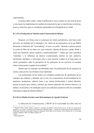 supuestamente.
La policía debe cuidar y vigilar la población lo cual se traduce en una serie de tareas
y esas tareas las implementan los medios de comunicación que se transforman en policías,
jueves y justicieros, pues se consideran responsables de la búsqueda de la verdad.

II. 1.9 La Producción de Noticias como Construcción de Relatos

Respecto a la forma como se construyen los relatos periodísticos, cabe hacer notar
que estos son influidos por la ideología y los valores de las instituciones en lo que Balbín
denomina el fenómeno del “newsmaking”, el cual, a su juicio, “desnuda a quienes ejercen
la acción de filtro de los datos con valor noticioso, además de precisar cuándo, dónde y
cómo este fenómeno ocurre explícita e institucionalmente”38. Indica que estas maniobras
“sometidas a la influencia de factores condicionantes internos de tipo operativo,
profesional, ideológico y estructural, junto a otros externos, tendrán en el largo plazo un
efecto acumulativo sobre la percepción de las audiencias de sus entornos, al construir
39

relatos relativamente sesgados de la realidad” .
Destaca que los mensajes son difundidos entre los profesionales de las empresas de
medios, tanto por las vías formales como informales.
Los profesionales de los medios son verdaderos productores de significados de los
mensajes que elaboran y difunden, por lo cual “las características de personalidad de los
reporteros, productores, editores, junto a sus valores profesionales y rutinas laborales,
poseen un menor peso relativo, mientras que factores generales del entorno relativos a la
política, la economía y las ideologías ejercen una influencia sustantiva sobre los contenidos
40

informativos objeto de difusión pública” .

II.1.10 Los Medios Escritos como Determinantes de Agenda Noticiosa

La Dirección de Comunicaciones y RR.PP. de la Universidad de Chile entre los
38
Baquerín María Teresa, editora. ¿Aliados o enemigos del público? Derivaciones de las teorías de comunicación
surgidas en los setenta. Colección de Comunicación, Editorial Educa – Instituto de Comunicación Social, Periodismo y
Publicidad, Pontificia Universidad Católica de Argentina Santa María de los Buenos Aires. Editorial de la Universidad
Católica Argentina, 2008, 291 páginas. Página 239.
39
Idem.
40
Idem, página 241.

33

 