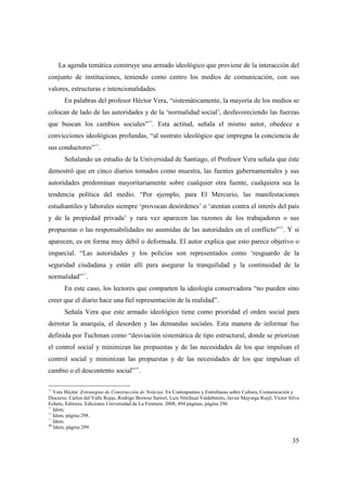 La agenda temática construye una armado ideológico que proviene de la interacción del
conjunto de instituciones, teniendo como centro los medios de comunicación, con sus
valores, estructuras e intencionalidades.
En palabras del profesor Héctor Vera, “sistemáticamente, la mayoría de los medios se
colocan de lado de las autoridades y de la ‘normalidad social’, desfavoreciendo las fuerzas
44

que buscan los cambios sociales” . Esta actitud, señala el mismo autor, obedece a
convicciones ideológicas profundas, “al sustrato ideológico que impregna la conciencia de
45

sus conductores” .
Señalando un estudio de la Universidad de Santiago, el Profesor Vera señala que éste
demostró que en cinco diarios tomados como muestra, las fuentes gubernamentales y sus
autoridades predominan mayoritariamente sobre cualquier otra fuente, cualquiera sea la
tendencia política del medio. “Por ejemplo, para El Mercurio, las manifestaciones
estudiantiles y laborales siempre ‘provocan desórdenes’ o ‘atentan contra el interés del país
y de la propiedad privada’ y rara vez aparecen las razones de los trabajadores o sus
propuestas o las responsabilidades no asumidas de las autoridades en el conflicto”46. Y si
aparecen, es en forma muy débil o deformada. El autor explica que esto parece objetivo o
imparcial. “Las autoridades y los policías son representados como ‘resguardo de la
seguridad ciudadana y están allí para asegurar la tranquilidad y la continuidad de la
47

normalidad” .
En este caso, los lectores que comparten la ideología conservadora “no pueden sino
creer que el diario hace una fiel representación de la realidad”.
Señala Vera que este armado ideológico tiene como prioridad el orden social para
derrotar la anarquía, el desorden y las demandas sociales. Esta manera de informar fue
definida por Tuchman como “desviación sistemática de tipo estructural, donde se priorizan
el control social y minimizan las propuestas y de las necesidades de los que impulsan el
control social y minimizan las propuestas y de las necesidades de los que impulsan el
cambio o el descontento social”48.
44

Vera Héctor. Estrategias de Construcción de Noticias. En Contrapuntos y Entrelíneas sobre Cultura, Comunicación y
Discurso. Carlos del Valle Rojas, Rodrigo Browne Sartori, Luis Nitrihual Valdebenito, Javier Mayorga Rojel, Víctor Silva
Echeto, Editores. Ediciones Universidad de La Frontera. 2008, 494 páginas, página 296.
45
Idem.
46
Idem, página 298.
47
Idem.
48
Idem, página 299.

35

 